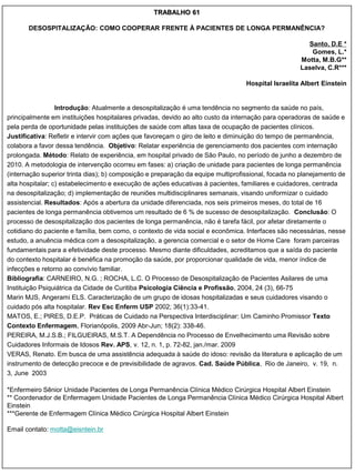 TRABALHO 61

       DESOSPITALIZAÇÃO: COMO COOPERAR FRENTE À PACIENTES DE LONGA PERMANÊNCIA?

                                                                                                      Santo, D.E *
                                                                                                       Gomes, L.*
                                                                                                    Motta, M.B.G**
                                                                                                    Laselva, C.R***

                                                                                 Hospital Israelita Albert Einstein


                  Introdução: Atualmente a desospitalização é uma tendência no segmento da saúde no país,
principalmente em instituições hospitalares privadas, devido ao alto custo da internação para operadoras de saúde e
pela perda de oportunidade pelas instituições de saúde com altas taxa de ocupação de pacientes clínicos.
Justificativa: Refletir e intervir com ações que favoreçam o giro de leito e diminuição do tempo de permanência,
colabora a favor dessa tendência. Objetivo: Relatar experiência de gerenciamento dos pacientes com internação
prolongada. Método: Relato de experiência, em hospital privado de São Paulo, no período de junho a dezembro de
2010. A metodologia de intervenção ocorreu em fases: a) criação de unidade para pacientes de longa permanência
(internação superior trinta dias); b) composição e preparação da equipe multiprofissional, focada no planejamento de
alta hospitalar; c) estabelecimento e execução de ações educativas à pacientes, familiares e cuidadores, centrada
na desospitalização; d) implementação de reuniões multidisciplinares semanais, visando uniformizar o cuidado
assistencial. Resultados: Após a abertura da unidade diferenciada, nos seis primeiros meses, do total de 16
pacientes de longa permanência obtivemos um resultado de 6 % de sucesso de desospitalização. Conclusão: O
processo de desospitalização dos pacientes de longa permanência, não é tarefa fácil, por afetar diretamente o
cotidiano do paciente e família, bem como, o contexto de vida social e econômica. Interfaces são necessárias, nesse
estudo, a anuência médica com a desospitalização, a gerencia comercial e o setor de Home Care foram parceiras
fundamentais para a efetividade deste processo. Mesmo diante dificuldades, acreditamos que a saída do paciente
do contexto hospitalar é benéfica na promoção da saúde, por proporcionar qualidade de vida, menor índice de
infecções e retorno ao convívio familiar.
Bibliografia: CARNEIRO, N.G. ; ROCHA, L.C. O Processo de Desospitalização de Pacientes Asilares de uma
Instituição Psiquiátrica da Cidade de Curitiba Psicologia Ciência e Profissão, 2004, 24 (3), 66-75
Marin MJS, Angerami ELS. Caracterização de um grupo de idosas hospitalizadas e seus cuidadores visando o
cuidado pós alta hospitalar. Rev Esc Enferm USP 2002; 36(1):33-41.
MATOS, E.; PIRES, D.E.P. Práticas de Cuidado na Perspectiva Interdisciplinar: Um Caminho Promissor Texto
Contexto Enfermagem, Florianópolis, 2009 Abr-Jun; 18(2): 338-46.
PEREIRA, M.J.S.B.; FILGUEIRAS, M.S.T. A Dependência no Processo de Envelhecimento uma Revisão sobre
Cuidadores Informais de Idosos Rev. APS, v. 12, n. 1, p. 72-82, jan./mar. 2009
VERAS, Renato. Em busca de uma assistência adequada à saúde do idoso: revisão da literatura e aplicação de um
instrumento de detecção precoce e de previsibilidade de agravos. Cad. Saúde Pública, Rio de Janeiro, v. 19, n.
3, June 2003

*Enfermeiro Sênior Unidade Pacientes de Longa Permanência Clínica Médico Cirúrgica Hospital Albert Einstein
** Coordenador de Enfermagem Unidade Pacientes de Longa Permanência Clínica Médico Cirúrgica Hospital Albert
Einstein
***Gerente de Enfermagem Clínica Médico Cirúrgica Hospital Albert Einstein

Email contato: motta@eisntein.br
 