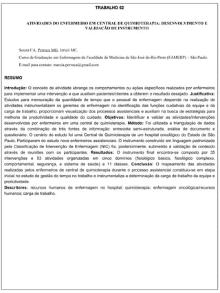 TRABALHO 62


           ATIVIDADES DO ENFERMEIRO EM CENTRAL DE QUIMIOTERAPIA: DESENVOLVIMENTO E
                                  VALIDAÇÃO DE INSTRUMENTO




       Souza CA, Perroca MG, Jericó MC.
       Curso de Graduação em Enfermagem da Faculdade de Medicina de São José do Rio Preto (FAMERP) – São Paulo.
       E-mail para contato: marcia.perroca@gmail.com


RESUMO

Introdução: O conceito de atividade abrange os comportamentos ou ações específicos realizados por enfermeiros
para implementar uma intervenção e que auxiliam pacientes/clientes a obterem o resultado desejado. Justificativa:
Estudos para mensuração da quantidade de tempo que o pessoal de enfermagem despende na realização de
atividades instrumentalizam os gerentes de enfermagem na identificação das funções cuidativas da equipe e da
carga de trabalho, proporcionam visualização dos processos assistenciais e auxiliam na busca de estratégias para
melhoria da produtividade e qualidade do cuidado. Objetivos: Identificar e validar as atividades/intervenções
desenvolvidas por enfermeiros em uma central de quimioterapia. Método: Foi utilizada a triangulação de dados
através da combinação de três fontes de informação: entrevista semi-estruturada, análise de documento e
questionário. O cenário do estudo foi uma Central de Quimioterapia de um hospital oncológico do Estado de São
Paulo. Participaram do estudo nove enfermeiros assistenciais. O instrumento construído em linguagem padronizada
pela Classificação de Intervenção de Enfermagem (NIC) foi, posteriormente, submetido à validação de conteúdo
através de reuniões com os participantes. Resultados: O instrumento final encontra-se composto por 35
intervenções e 53 atividades organizadas em cinco domínios (fisiológico básico, fisiológico complexo,
comportamental, segurança, e sistema de saúde) e 11 classes. Conclusão: O mapeamento das atividades
realizadas pelos enfermeiros de central de quimioterapia durante o processo assistencial constituiu-se em etapa
inicial no estudo de gestão do tempo no trabalho e instrumentaliza a determinação da carga de trabalho da equipe e
produtividade.
Descritores: recursos humanos de enfermagem no hospital; quimioterapia; enfermagem oncológica/recursos
humanos; carga de trabalho.
 