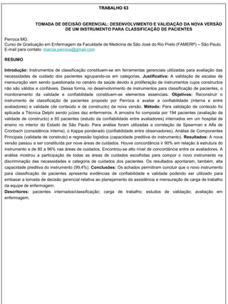 TRABALHO 63


                TOMADA DE DECISÃO GERENCIAL: DESENVOLVIMENTO E VALIDAÇÃO DA NOVA VERSÃO
                           DE UM INSTRUMENTO PARA CLASSIFICAÇÃO DE PACIENTES

Perroca MG.
Curso de Graduação em Enfermagem da Faculdade de Medicina de São José do Rio Preto (FAMERP) – São Paulo.
E-mail para contato: marcia.perroca@gmail.com

RESUMO

Introdução: Instrumentos de classificação constituem-se em ferramentas gerenciais utilizadas para avaliação das
necessidades de cuidado dos pacientes agrupando-os em categorias. Justificativa: A validação de escalas de
mensuração vem sendo questionada no cenário da saúde devido à proliferação de instrumentos cujos constructos
não são válidos e confiáveis. Dessa forma, no desenvolvimento de instrumentos para classificação de pacientes, o
monitoramento da validade e confiabilidade constituem-se elementos essenciais. Objetivos: Reconstruir o
instrumento de classificação de pacientes proposto por Perroca e avaliar a confiabilidade (interna e entre
avaliadores) e validade (de conteúdo e de constructo) da nova versão. Método: Para validação de conteúdo foi
aplicada a Técnica Delphi sendo juízes dez enfermeiros. A amostra foi composta por 194 pacientes (avaliação da
validade de constructo) e 60 pacientes (estudo da confiabilidade entre avaliadores) internados em um hospital de
ensino no interior do Estado de São Paulo. Para análise foram utilizadas a correlação de Spearman e Alfa de
Cronbach (consistência interna), o Kappa ponderado (confiabilidade entre observadores), Análise de Componentes
Principais (validade de construto) e regressão logística (capacidade preditiva do instrumento). Resultados: A nova
versão passou a ser constituída por nove áreas de cuidados. Houve concordância ≥ 90% em relação à estrutura do
instrumento e de 80 a 96% nas áreas de cuidados. Encontrou-se alto nível de concordância entre os avaliadores. A
análise mostrou a participação de todas as áreas de cuidados escolhidas para compor o novo instrumento na
discriminação das necessidades e categoria de cuidados dos pacientes. Os resultados apontaram, também, alta
capacidade preditiva do instrumento (99,4%). Conclusões: Os achados permitiram concluir que o novo instrumento
para classificação de pacientes apresenta evidências de confiabilidade e validade podendo ser utilizado para
embasar a tomada de decisão gerencial relativa ao planejamento da assistência e mensuração de carga de trabalho
da equipe de enfermagem.
Descritores: pacientes internados/classificação; carga de trabalho; estudos de validação; avaliação em
enfermagem.
 