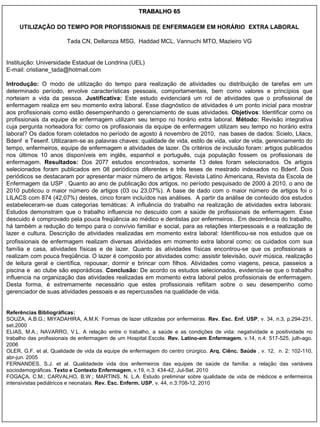 TRABALHO 65

     UTILIZAÇÃO DO TEMPO POR PROFISSIONAIS DE ENFERMAGEM EM HORÁRIO EXTRA LABORAL

                        Tada CN, Dellaroza MSG, Haddad MCL, Vannuchi MTO, Mazieiro VG


Instituição: Universidade Estadual de Londrina (UEL)
E-mail: cristiane_tada@hotmail.com

Introdução: O modo de utilização do tempo para realização de atividades ou distribuição de tarefas em um
determinado período, envolve características pessoais, comportamentais, bem como valores e princípios que
norteiam a vida da pessoa. Justificativa: Este estudo evidenciará um rol de atividades que o profissional de
enfermagem realiza em seu momento extra laboral. Esse diagnóstico de atividades é um ponto inicial para mostrar
aos profissionais como estão desempenhando o gerenciamento de suas atividades. Objetivos: Identificar como os
profissionais da equipe de enfermagem utilizam seu tempo no horário extra laboral. Método: Revisão integrativa
cuja pergunta norteadora foi: como os profissionais da equipe de enfermagem utilizam seu tempo no horário extra
laboral? Os dados foram coletados no período de agosto à novembro de 2010, nas bases de dados: Scielo, Lilacs,
Bdenf e Tesenf. Utilizaram-se as palavras chaves: qualidade de vida, estilo de vida, valor de vida, gerenciamento do
tempo, enfermeiros, equipe de enfermagem e atividades de lazer. Os critérios de inclusão foram: artigos publicados
nos últimos 10 anos disponíveis em inglês, espanhol e português, cuja população fossem os profissionais de
enfermagem. Resultados: Dos 2077 estudos encontrados, somente 13 deles foram selecionados. Os artigos
selecionados foram publicados em 08 periódicos diferentes e três teses de mestrado indexados no Bdenf. Dois
periódicos se destacaram por apresentar maior número de artigos: Revista Latino Americana, Revista da Escola de
Enfermagem da USP . Quanto ao ano de publicação dos artigos, no período pesquisado de 2000 à 2010, o ano de
2010 publicou o maior número de artigos (03 ou 23,07%). A base de dado com o maior número de artigos foi o
LILACS com 874 (42,07%) destes, cinco foram incluídos nas análises. A partir da análise de conteúdo dos estudos
estabeleceram-se duas categorias temáticas: A influência do trabalho na realização de atividades extra laborais:
Estudos demonstram que o trabalho influencia no descuido com a saúde de profissionais de enfermagem. Esse
descuido é comprovado pela pouca freqüência ao médico e dentistas por enfermeiros.. Em decorrência do trabalho,
há também a redução do tempo para o convívio familiar e social, para as relações interpessoais e a realização de
lazer e cultura. Descrição de atividades realizadas em momento extra laboral: Identificou-se nos estudos que os
profissionais de enfermagem realizam diversas atividades em momento extra laboral como: os cuidados com sua
família e casa, atividades físicas e de lazer. Quanto às atividades físicas encontrou-se que os profissionais a
realizam com pouca freqüência. O lazer é composto por atividades como: assistir televisão, ouvir música, realização
de leitura geral e científica, repousar, dormir e brincar com filhos. Atividades como viagens, pesca, passeios a
piscina e ao clube são esporádicas. Conclusão: De acordo os estudos selecionados, evidencia-se que o trabalho
influencia na organização das atividades realizadas em momento extra laboral pelos profissionais de enfermagem.
Desta forma, é extremamente necessário que estes profissionais reflitam sobre o seu desempenho como
gerenciador de suas atividades pessoais e as repercussões na qualidade de vida.


Referências Bibliográficas:
SOUZA, A.B.G.; MIYADAHIRA, A.M.K. Formas de lazer utilizadas por enfermeiras. Rev. Esc. Enf. USP, v. 34, n.3, p.294-231,
set.2000
ELIAS, M.A.; NAVARRO, V.L. A relação entre o trabalho, a saúde e as condições de vida: negatividade e positividade no
trabalho das profissionais de enfermagem de um Hospital Escola. Rev. Latino-am Enfermagem, v.14, n.4: 517-525, julh-ago.
2006
OLER, G.F. et al, Qualidade de vida da equipe de enfermagem do centro cirúrgico. Arq. Ciênc. Saúde , v. 12, n. 2: 102-110,
abr-jun. 2005
FERNANDES, S.J. et al. Qualidadede vida dos enfermeiros das equipes de saúde da família: a relação das variáveis
sociodemográficas. Texto e Contexto Enfermagem, v.19, n.3: 434-42, Jul-Set. 2010
FOGAÇA, C.M.; CARVALHO, B.W.; MARTINS, N. L.A. Estudo preliminar sobre qualidade de vida de médicos e enfermeiros
intensivistas pediátricos e neonatais. Rev. Esc. Enferm. USP, v. 44, n.3:708-12, 2010
 