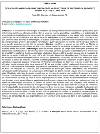 TRABALHO 66

   DIFICULDADES VIVENCIADAS POR ENFERMEIROS NA ASSISTÊNCIA DE ENFERMAGEM AO DOENTE
                              MENTAL NA ATENÇÃO PRIMÁRIA

                                      Tada CN, Okumura LE, Siqueira Júnior AC


Instituição: Faculdade de Medicina de Marília (FAMEMA)
E-mail: cristiane_tada@hotmail.com


Introdução: A assistência de enfermagem a portadores de doença mental tem sido desafiador e preocupante para
enfermeiros atuantes na atenção primária. Com a vinda da reforma psiquiátrica, possibilitou-se a substituição de
uma assistência hospitalocêntrica para a rede de serviços extra-hospitalares, o que exigiu maior preparo destes
profissionais para a assistência a este tipo de paciente. Justificativa: A partir de vivências no cenário da prática, nos
dois primeiros anos do curso de enfermagem, as autoras observaram a alta freqüência de doentes mentais na área
de abrangência das Unidades de Saúde da Família (USF) que freqüentavam. No entanto, perceberam que não havia
uma atenção específica a este tipo de paciente. Objetivo: Identificar e analisar se nas USF‟s de Marília os
enfermeiros apresentam dificuldades em lidar com o doente mental de sua área de abrangência e se existem, como
superam essas dificuldades. Metodologia: Trata-se de uma pesquisa de campo com abordagem qualitativa. Os
dados foram coletados através de entrevista semi-estruturada, por meio gravações e realizadas com os enfermeiros
de cinco USF‟s, cuja forma de seleção dos locais foi aleatória dentre as USF‟s que tem parceria com a Faculdade de
Medicina de Marília (FAMEMA). As cinco USF‟s são: Cavalari, Figueirinha, Novo Horizonte, Vila Real e Vila Nova.
As entrevistas foram realizadas pelas autoras, no período de setembro a novembro de 2008. Para análise dos dados
foi utilizada a análise de conteúdo, seguindo as etapas propostas por Minayo, Deslandes e Gomes (2007). Foram
utilizadas as seguintes questões norteadoras: 1) Você tem dificuldades em lidar com o doente mental? Em caso
afirmativo, quais recursos utiliza para superá-las? 2) Na sua opinião, qual(is) mudança(s) deve(m) ocorrer para
melhorar o atendimento de enfermagem aos pacientes psiquiátricos. Essa pesquisa obteve a aprovação do Comitê
de Ética em Pesquisa da FAMEMA, em cumprimento da Resolução 196/96. Resultados: Os enfermeiros
verbalizaram sentir dificuldades na assistência de enfermagem ao doente mental. Alguns enfermeiros justificaram
essa dificuldade, pelo fato do doente mental não ser um tipo de paciente que costuma freqüentar a unidade.
Somente um enfermeiro referiu não possuir dificuldade na assistência ao doente mental, pois, sempre vai em busca
de conhecimentos por meio de livros e auxílio de profissionais da área. Quanto ao reconhecimento de mudanças
que deveriam ocorrer para melhorar a assistência de enfermagem, citaram que deveriam ser realizado melhorias no
ensino de enfermagem psiquiátrica no cenário da prática, não somente com foco hospitalar, mas também na
atenção primária, maior suporte pelo município de especialistas da área para melhorar o serviço de referência,
melhor capacitação dos profissionais de enfermagem na área e no preparo deles para realização de atividades em
grupo. Um dos sujeitos estudados, defende que a educação permanente seja a melhor alternativa. Conclusão: Os
enfermeiros atuantes no setor primário, em sua maioria, possuem dificuldades na assistência de enfermagem ao
portador de doença mental. Diante deste desafio, é necessário que cada enfermeiro atuante na atenção primária,
reflita e se conscientize da sua responsabilidade em promover uma assistência digna e com qualidade a esses
pacientes.



Referências Bibliográficas:

MINAYO, M. C. S. (Org.); DESLANDES, S. F.; GOMES, R. Pesquisa social: teoria, método e criatividade. 25. ed.
Petrópolis: Vozes, 2007. 108 p.
 
