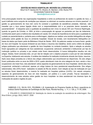 TRABALHO 67

                        GESTÃO DE RISCO HOSPITALAR: REVISÃO DA LITERATURA
                        Silva FJC P, Santos AC FS, Oliveira JC, Barreto L d‟AS, Rocha TFS
                                         Universidade Federal de Sergipe
                                             fjanolio@infonet.com.br

Uma preocupação recente nas organizações hospitalares e entre os profissionais de saúde é a gestão de risco, a
qual é definida como conjunto de condições que reduzem ou eliminam os eventos adversos ao mínimo possível1. A
gestão ou gerenciamento de risco tem como fio condutor a qualidade da assistência prestada. Ademais, vale
ressaltar que o risco possui ligação direta com a responsabilidade civil e os possíveis danos causados ao
paciente/cliente2. O despertar para a qualidade da assistência tem início no século XIX com Florence Nightingale,
quando na guerra da Criméia, m 1854, já tinha a preocupação de agrupar os pacientes por tipo de tratamento,
contribuindo assim para a melhora dos resultados em saúde. Em virtude da importância do tema para a qualidade do
cuidado ao paciente/cliente e, portanto para a enfermagem, objetivou-se realizar uma revisão bibliográfica de artigos
publicados sobre gestão de risco no ambiente hospitalar. Estudo de revisão, com levantamento bibliográfico em
bases de dados que fazem parte da Biblioteca Virtual de Saúde - BVS. As palavras usadas na busca foram: gestão
de risco and hospital. As buscas limitaram-se aos títulos e resumos dos trabalhos, tendo como critério de seleção
artigos publicados que abordaram a gestão de risco hospitalar no contexto brasileiro. Após a seleção os estudos
foram agrupados por categorias de risco assistencial, ocupacional, estrutural, ambiental e institucional; por tipo de
instituição (pública ou privada) e por estado onde foram desenvolvidos. A busca bibliográfica resultou em oito
artigos. Destes, foram excluídos dois, um por não ter relação com o objetivo proposto e outro por ter sido realizado
na Espanha, totalizando seis estudos. A análise dos trabalhos foi realizada inicialmente através dos títulos, resumos.
Após essa etapa procedeu-se a leitura dos artigos selecionados que encontravam-se disponíveis. Os seis artigos
foram publicados entre os anos de 2004 e 2010, quatro abordavam mais de uma categoria de risco, sendo o risco
ocupacional o de maior foco, dois abordaram vários aspectos do gerenciamento de risco hospitalar, dentre eles risco
ocupacional, ambiental e estrutural, apenas um artigo tratava do risco assistencial especificamente. Dos artigos
selecionados, três (33%) foram realizados no estado do Rio de Janeiro. Com relação ao tipo de instituição em que
os estudos foram desenvolvidos, a maioria foi realizada em hospitais públicos (3,43%). Um estudo comparou
aspectos do gerenciamento de risco em dois hospitais, um público e o outro privado. Faz-se necessário o
desenvolvimento de mais estudos sobre gestão de risco hospitalar na área assistencial nos diversos tipos de
instituições de saúde e regiões do país.



        1ABBOUD, C.S.; SILVA, R.R.; FELDMAN, L.B. Implantação do Programa Gestão de Risco: experiência do
        Instituto Dante Pazzanese de Cardiologia de São Paulo. Revista Nursing, v. 11, n. 129, p. 71-76, 2009.

       2 POLIZER R, D‟INNOCENZO M. Satisfação do cliente na avaliação da assistência de enfermagem. Rev
Bras Enferm, jul-ago; 59(4): 548-51. 2006
 
