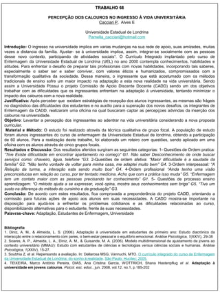 TRABALHO 68

                          PERCEPÇÃO DOS CALOUROS NO INGRESSO Á VIDA UNIVERSITÁRIA
                                             Cacciari P, Alves E

                                                Universidade Estadual de Londrina
                                                 Pamella_cacciari@hotmail.com

Introdução: O ingresso na universidade implica em varias mudanças na sua rede de apoio, suas amizades, muitas
vezes a distancia da família. Ajustar- se à universidade implica, assim, integrar-se socialmente com as pessoas
desse novo contexto, participando de atividades sociais¹. O Currículo Integrado implantado pelo curso de
Enfermagem da Universidade Estadual de Londrina (UEL) no ano 2000 contempla conhecimentos, habilidades e
atitudes. Para enfrentar o desafio de preparar tais profissionais com novas habilidades, incorporando tais saberes,
especialmente o saber ser e saber conviver, com valores éticos e humanizados, compromissados com a
transformação qualitativa da sociedade. Dessa maneira, o ingressante que está acostumado com os métodos
tradicionais de ensino sofre um maior impacto na adaptação a esta nova realidade na vida universitária. Sendo
assim a Universidade Possui o projeto Comissão de Apoio Discente Docente (CADD) sendo um dos objetivos
trabalhar com as dificuldades que os ingressantes enfrentam na adaptação á universidade, tentando minimizar o
impacto dos calouros com a nova realidade.
Justificativa: Após perceber que existam estratégias de recepção dos alunos ingressantes, as mesmas são frágeis
no diagnóstico das dificuldades dos estudantes e no auxílio para a superação dos novos desafios, os integrantes de
Enfermagem da CADD, realizaram uma oficina na qual buscaram captar as percepçoes advindas da inserção dos
calouros na universidade.
Objetivo: Levantar a percepção dos ingressantes ao adentrar na vida universitária considerando a nova proposta
curricular.
 Material e Método: O estudo foi realizado através da técnica qualitativa de grupo focal. A população de estudo
foram alunos ingressantes do curso de enfermagem da Universidade Estadual de londrina, obtendo a participação
de 60 alunos. Para a realização deste trabalho, foi elaborado um roteiro com questões, sendo aplicado em uma
oficina com os alunos através de cinco grupos focais.
Resultados e Discussão: Dos resultados aferidos surgiram as seguintes categorias: 1- Questões de Ordem pratica:
“Tive Existe dificuldade em encontrar apartamento no começo” G1. Não saber Desconhecimento de onde buscar
serviços como: chaveiro, água, telefone “G3. 2-Questões de ordem afetiva: “Maior dificuldade é a saudade da
família” G2. “Não tenho vontade de voltar para minha casa, me adaptei muito bem” G4. 3-Ordem interpessoal: “A
Relação da turma, a interação esta sendo muito boa” G4. 4-Ordem profissional “Ainda tenho uma visão
preconceituosa em relação ao curso, por ter tentado medicina. Acho que com a prática isso muda” G5. “Enfermagem
tem um contato maior com as pessoas precisando ter conhecimento” G1. 5- Questões de processo ensino
aprendizagem: “O método ajuda a se expressar, você opina, mostra seus conhecimentos sem briga” G5. “Tive um
susto na diferença do método do cursinho e da graduação” G3.
Conclusão: De acordo com estes resultados, fica comprovada a preponderância do projeto CADD, orientando a
comissão para futuras ações de apoio aos alunos em suas necessidades. A CADD mostra-se importante na
disposição para ajudá-los a enfrentar os problemas cotidianos e as dificuldades relacionadas ao curso,
disponibilizando alternativas para o estudante, frente às suas necessidades.
Palavras-chave: Adaptação, Estudantes de Enfermagem, Universidade


Bibliografia
1. Diniz, A. M., & Almeida, L. S. (2006). Adaptação à universidade em estudantes de primeiro ano: Estudo diacrónico da
interacção entre o relacionamento com pares, o bem-estar pessoal e o equilíbrio emocional. Análise Psicológica, 1(XXIV), 29-38
2. Soares, A. P., Almeida, L. A., Diniz, A. M., & Guisande, M. A. (2006). Modelo multidimensional de ajustamento de jovens ao
contexto universitário (MMAU): Estudo com estudantes de ciências e tecnologias versus ciências sociais e humanas. Análise
Psicológica, 1(XXIV), 15-27.
3. Soubhia Z, et al. Repensando a avaliação. In: Dellarosa MSG, Vannuchi, MTO. O currículo integrado do curso de Enfermagem
da Universidade Estadual de Londrina: do sonho à realidade. São Paulo: Hucitec; 2005.
4. TEIXEIRA, Marco Antônio Pereira, DIAS, Ana Cristina Garcia, WOTTRICH, Shana Hastenpflug et al. Adaptação à
universidade em jovens calouros. Psicol. esc. educ., jun. 2008, vol.12, no.1, p.185-202
 