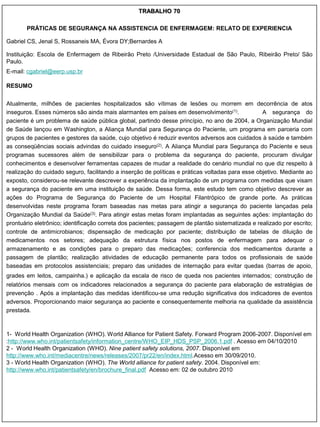 TRABALHO 70

       PRÁTICAS DE SEGURANÇA NA ASSISTENCIA DE ENFERMAGEM: RELATO DE EXPERIENCIA

Gabriel CS, Jenal S, Rossaneis MA, Évora DY;Bernardes A

Instituição: Escola de Enfermagem de Ribeirão Preto /Universidade Estadual de São Paulo, Ribeirão Preto/ São
Paulo.
E-mail: cgabriel@eerp.usp.br

RESUMO


Atualmente, milhões de pacientes hospitalizados são vítimas de lesões ou morrem em decorrência de atos
inseguros. Esses números são ainda mais alarmantes em países em desenvolvimento(1).               A segurança do
paciente é um problema de saúde pública global, partindo desse princípio, no ano de 2004, a Organização Mundial
de Saúde lançou em Washington, a Aliança Mundial para Segurança do Paciente, um programa em parceria com
grupos de pacientes e gestores da saúde, cujo objetivo é reduzir eventos adversos aos cuidados à saúde e também
as conseqüências sociais advindas do cuidado inseguro(2). A Aliança Mundial para Segurança do Paciente e seus
programas sucessores além de sensibilizar para o problema da segurança do paciente, procuram divulgar
conhecimentos e desenvolver ferramentas capazes de mudar a realidade do cenário mundial no que diz respeito à
realização do cuidado seguro, facilitando a inserção de políticas e práticas voltadas para esse objetivo. Mediante ao
exposto, considerou-se relevante descrever a experiência da implantação de um programa com medidas que visam
a segurança do paciente em uma instituição de saúde. Dessa forma, este estudo tem como objetivo descrever as
ações do Programa de Segurança do Paciente de um Hospital Filantrópico de grande porte. As práticas
desenvolvidas neste programa foram baseadas nas metas para atingir a segurança do paciente lançadas pela
Organização Mundial da Saúde(3). Para atingir estas metas foram implantadas as seguintes ações: implantação do
prontuário eletrônico; identificação correta dos pacientes; passagem de plantão sistematizada e realizado por escrito;
controle de antimicrobianos; dispensação de medicação por paciente; distribuição de tabelas de diluição de
medicamentos nos setores; adequação da estrutura física nos postos de enfermagem para adequar o
armazenamento e as condições para o preparo das medicações; conferencia dos medicamentos durante a
passagem de plantão; realização atividades de educação permanente para todos os profissionais de saúde
baseadas em protocolos assistenciais; preparo das unidades de internação para evitar quedas (barras de apoio,
grades em leitos, campainha.) e aplicação da escala de risco de queda nos pacientes internados; construção de
relatórios mensais com os indicadores relacionados a segurança do paciente para elaboração de estratégias de
prevenção . Após a implantação das medidas identificou-se uma redução significativa dos indicadores de eventos
adversos. Proporcionando maior segurança ao paciente e consequentemente melhoria na qualidade da assistência
prestada.



1- World Health Organization (WHO). World Alliance for Patient Safety. Forward Program 2006-2007. Disponível em
:http://www.who.int/patientsafety/information_centre/WHO_EIP_HDS_PSP_2006.1.pdf . Acesso em 04/10/2010
2 - World Health Organization (WHO). Nine patient safety solutions, 2007. Disponível em
http://www.who.int/mediacentre/news/releases/2007/pr22/en/index.html.Acesso em 30/09/2010.
3 - World Health Organization (WHO). The World alliance for patient safety. 2004. Disponível em:
http://www.who.int/patientsafety/en/brochure_final.pdf Acesso em: 02 de outubro 2010
 