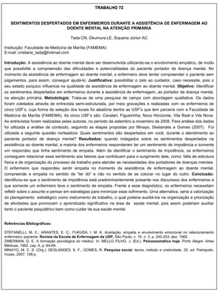TRABALHO 72


   SENTIMENTOS DESPERTADOS EM ENFERMEIROS DURANTE A ASSISTÊNCIA DE ENFERMAGEM AO
                        DOENTE MENTAL NA ATENÇÃO PRIMÁRIA

                                     Tada CN, Okumura LE, Siqueira Júnior AC

Instituição: Faculdade de Medicina de Marília (FAMEMA)
E-mail: cristiane_tada@hotmail.com

Introdução: A assistência ao doente mental deve ser desenvolvida utilizando-se o envolvimento empático, de modo
que possibilite a compreensão das dificuldades e potencialidades do paciente portador de doença mental. No
momento da assistência de enfermagem ao doente mental, o enfermeiro deve tentar compreender o paciente sem
julgamentos, para assim, conseguir ajudá-lo. Justificativa: possibilitar o zelo ao cuidador, caso necessite, pois o
seu estado psíquico influencia na qualidade da assistência de enfermagem ao doente mental. Objetivo: Identificar
os sentimentos despertados em enfermeiros durante a assistência de enfermagem, ao portador de doença mental,
na atenção primária. Metodologia: Trata-se de uma pesquisa de campo com abordagem qualitativa. Os dados
foram coletados através de entrevista semi-estruturada, por meio gravações e realizadas com os enfermeiros de
cinco USF‟s, cuja forma de seleção dos locais foi aleatória dentre as USF‟s que tem parceria com a Faculdade de
Medicina de Marília (FAMEMA). As cinco USF‟s são: Cavalari, Figueirinha, Novo Horizonte, Vila Real e Vila Nova.
As entrevistas foram realizadas pelas autoras, no período de setembro a novembro de 2008. Para análise dos dados
foi utilizada a análise de conteúdo, seguindo as etapas propostas por Minayo, Deslandes e Gomes (2007). Foi
utilizada a seguinte questão norteadora: Quais sentimentos são despertados em você, durante o atendimento ao
paciente portador de doença mental? Resultados: quando indagados sobre os sentimentos despertados na
assistência ao doente mental, a maioria dos enfermeiros responderam ter um sentimento de impotência e somente
um respondeu que tinha sentimento de empatia. Além de identificar o sentimento de impotência, os enfermeiros
conseguem relacionar esse sentimento aos fatores que contribuem para o surgimento dele, como: falta de estrutura
física e de organização do processo de trabalho para atender as necessidades dos portadores de doenças mentais.
O enfermeiro que respondeu sentir empatia no momento da assistência de enfermagem ao doente mental,
compreende a empatia no sentido de “ter dó” e não no sentido de se colocar no lugar do outro. Conclusão:
identificou-se que o sentimento de impotência está predominantemente presente nos discurssos dos enfermeiros e
que somente um enfermeiro teve o sentimento de empatia. Frente a esse diagnóstico, os enfermeiros necessitam
refletir sobre o assunto e pensar em estratégias para minimizar esse sofrimento. Uma alternativa, seria a valorização
do planejamento estratégico como instrumento de trabalho, o qual poderia auxiliá-los na organização e priorização
de atividades que promovam o aprendizado significativo na área de saúde mental, pois assim poderiam auxiliar
tanto o paciente psiquiátrico bem como cuidar de sua saúde mental.


Referências Bibliográficas:

STEFANELLI, M. C.; ARANTES, E. C.; FUKUDA, I. M. K. Aceitação, empatia e envolvimento emocional no relacionamento
enfermeiro–paciente. Revista da Escola de Enfermagem da USP, São Paulo, v. 16, n. 3, p. 245-253, dez. 1982.
ZIMERMAN, D. E. A formação psicológica do médico. In: MELLO FILHO, J. (Ed.). Psicossomática hoje. Porto Alegre: Artes
Médicas, 1992. cap. 6, p. 64-69.
MINAYO, M. C. S. (Org.); DESLANDES, S. F.; GOMES, R. Pesquisa social: teoria, método e criatividade. 25. ed. Petrópolis:
Vozes, 2007. 108 p.
 