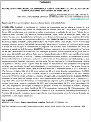 TRABALHO 73


AVALIAÇÃO DO CONHECIMENTO DOS ENFERMEIROS SOBRE A FERRAMENTA DA QUALIDADE 5S EM UM
                  HOSPITAL DE GRANDE PORTE DO SUL DE MINAS GERAIS

                                                    TOSO JR, MODESTI FS, RENNÓ CSN, TORRES AL
                   PONTIFÍCIA UNIVERSIDADE CATÓLICA DE MINAS GERAIS - CAMPUS POÇOS DE CALDAS
                                                                            jeisatoso@hotmail.com

Descritores: Enfermagem Hospitalar. Qualidade. Saúde. Gestão de Qualidade Total.

INTRODUÇÃO: Qualidade é considerada um conjunto de propriedades que se adapta a missão de uma
organização comprometida em atender as necessidades dos clientes (MEZOMO, 2001). Assim, o Programa 5
Sensos (5S) contribui para uma mudança na cultura organizacional e qualidade dos serviços. Trata-se de um
sistema de cinco conceitos: Seiri, senso de utilização/descarte; Seiton, senso de arrumação; Seiso, senso de
limpeza; Seiketsu: senso de saúde/higiene e Shitsuke; senso de autodisciplina, que aprimora a aparência do local de
trabalho e modifica atitudes e comportamentos (RIBEIRO, 1994). JUSTIFICATIVA: O Programa 5S propõe a criação
de um novo modelo de trabalho, promovendo mudança no ambiente laboral e nas atitudes, visando melhoria dos
processos internos e aumento da qualidade da assistência. Neste contexto, propôs-se um estudo que contemplasse
a análise da atual situação do conhecimento do programa para subsidiar novos investimentos em busca da
qualidade da assistência de Enfermagem. OBJETIVO: Verificar o conhecimento dos enfermeiros sobre o Programa
5S. MÉTODO: Estudo exploratório descritivo com abordagem quantitativa, realizado em hospital de grande porte do
sul de Minas Gerais (MG), cuja coleta de dados ocorreu no segundo semestre de 2010. Foram incluídos enfermeiros
que trabalham na instituição há mais de 12 meses e que aceitaram participar do estudo, após assinatura do Termo
de Consentimento Livre e Esclarecido. Excluíram-se enfermeiros em férias, licença maternidade/doença ou que
recusaram participar. O estudo foi aprovado pelo Comitê de Ética em Pesquisa da Pontifícia Universidade Católica
MG (0209.0.213.000-10). Utilizou-se para coleta dos dados um instrumento do tipo questionário com perguntas
fechadas, para identificação do perfil socioeducacional e conhecimento acerca do tema. Para análise dos dados
utilizou-se estatística descritiva simples. RESULTADOS: Estudou-se 31 enfermeiros sendo 29 (94%) mulheres e 2
(6%) homens. A idade média foi de 30 anos, variando de 20 a 50 anos. Quanto à especialização, 23 (74%)
enfermeiros possuem e 8 (26%) não possuem. Quanto ao conhecimento do Programa 5S, 29 (94%) referem
conhecer e 2 (6%) referem não conhecer. Ao relacionar o Programa 5S com outras ferramentas de gestão, 14 (45%)
escolheram o tema senso de higiene/ limpeza, demonstrando conhecimento adequado sobre o Programa 5S,
enquanto 8 (26%) escolheram ferramentas não relacionadas ao programa. Quanto à afirmação de que o programa
promove mudança de cultura na organização, 24 (77%) responderam verdadeiro, 02 (7%) responderam falso e 05
(16%) não responderam. Em relação à utilização do programa durante suas atividades de trabalho, 20 (65%)
responderam que usam com baixa freqüência, 08 (26%) responderam diariamente, 02 (6%) responderam não
aplicam e 01 (3%) não respondeu. CONCLUSÃO: Verificou-se que a maioria dos enfermeiros relata conhecer o
Programa 5S, entretanto, percebe-se que uma parcela dos enfermeiros associa outras ferramentas de gestão ao
programa 5S. Assim, sugere- assistência.
                            ,




BIBLIOGRAFIA
MEZOMO, João Catarin. Gestão da qualidade na saúde. São Paulo (SP): Manole, 2001.

RIBEIRO, Haroldo. 5S: um roteiro para uma implantação bem sucedida. Salvador-BA: Casa da qualidade, 1994.
 