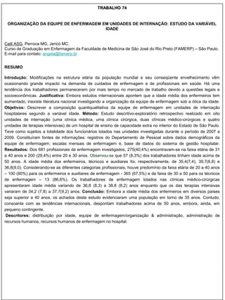 TRABALHO 74


 ORGANIZAÇÃO DA EQUIPE DE ENFERMAGEM EM UNIDADES DE INTERNAÇÃO: ESTUDO DA VARIÁVEL
                                      IDADE


Calil ASG, Perroca MG, Jericó MC.
Curso de Graduação em Enfermagem da Faculdade de Medicina de São José do Rio Preto (FAMERP) – São Paulo.
E-mail para contato: angela@famerp.br


RESUMO

Introdução: Modificações na estrutura etária da população mundial e seu conseqüente envelhecimento vêm
ocasionando grande impacto na demanda de cuidados de enfermagem e de profissionais em saúde. Há uma
tendência dos trabalhadores permanecerem por mais tempo no mercado de trabalho devido a questões legais e
socioeconômicas. Justificativa: Embora estudos internacionais apontem que a idade média dos enfermeiros tem
aumentado, inexiste literatura nacional investigando a organização da equipe de enfermagem sob a ótica da idade.
Objetivos: Descrever a composição quantiqualitativa da equipe de enfermagem em unidades de internação
hospitalares segundo a variável idade. Método: Estudo descritivo-exploratório retrospectivo realizado em oito
unidades de internação (uma clínica médica, uma clínica cirúrgica, duas clínicas médico-cirúrgicas e quatro
unidades de terapias intensivas) de um hospital de ensino de capacidade extra no interior do Estado de São Paulo.
Teve como sujeitos a totalidade dos funcionários lotados nas unidades investigadas durante o período de 2007 a
2009. Constituíram fontes de informações: registros do Departamento de Pessoal sobre dados demográficos da
equipe de enfermagem; escalas mensais de enfermagem e, base de dados do sistema de gestão hospitalar.
Resultados: Dos 681 profissionais de enfermagem investigados, 275(40,4%) encontravam-se na faixa etária de 31
a 40 anos e 200 (29,4%) entre 20 e 30 anos. Observou-se que 57 (8,3%) dos trabalhadores tinham idade acima de
50 anos. A idade média dos enfermeiros, técnicos e auxiliares foi, respectivamente, de 35,4(7,4), 39,7(6,8) e
36,8(9,0). Considerando-se as diferentes categorias profissionais, houve predomínio da faixa etária de 20 a 40 anos
– 100 (80%) para os enfermeiros e auxiliares de enfermagem - 365 (67,5%) e da faixa de 30 a 50 para os técnicos
de enfermagem – 13 (86,6%). Os trabalhadores de enfermagem lotados nas clínicas médico-cirúrgicas
apresentaram idade média variando de 36,8 (8,3) a 38,8 (8,2) anos enquanto que os das terapias intensivas
variaram de 34,2 (7,8) a 37,7(9,2) anos. Conclusão: Embora a idade média dos enfermeiros em diversos países
seja superior a 40 anos, os achados deste estudo evidenciaram uma população em torno de 35 anos. Contudo,
consoante com as tendências internacionais, despontam trabalhadores acima de 50 anos, embora, ainda, em
pequeno contingente.
 Descritores: distribuição por idade, equipe de enfermagem/organização & administração, administração de
recursos humanos, recursos humanos de enfermagem no hospital.
 
