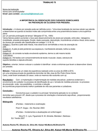TRABALHO 75


Nome da Instituição
Home-care cenehospitallar
Email para contato –ed.rocha25@hotmail.com


                     A IMPORTÂNCIA DA ORIENTAÇÃO DOS CUIDADOS DOMICILIARES
                             NA PREVENÇÃO DE ÚLCERAS POR PRESSÃO.


Introdução :- A úlcera por pressão pode ser definida como:- “Uma área localizada de necrose celular que atende
a desenvolver-se quando os tecidos moles são comprimidos entre uma proeminência óssea e uma superfície
plana
por um período prolongado de tempo” (Bergstan ET AL.,1955)
Vários fatores podem aumentar o risco para desenvolvimento da ulcera por pressão, entre eles:- tabagismo,
imobilidade, pressão prolongada, fricção, idade avançada, desnutrição, incontinência urinária e fecal, entre outros.
As úlceras por pressão são classificadas em estágio: I, II, III, IV.
Estágio I:- Quando a pele está intacta, mas observa-se vermelhidão e inicio da ulceração da
pele .
Estágio II:- A pele já está perdendo sua espessura, manifestando abrasão, bolha ou lesão
superficial
Estágio III:- Já consiste na lesão envolvendo epiderme, derme ou até mesmo tecido
 subcutâneo.
Estágio IV:- Há lesões com comprometimento de tecido muscular, ósseo, estrutura de
suporte (tendões e cápsula articular).

Objetivo:- orientar, treinar e educar o cuidador á identificar sinais e sintomas que levam a desenvolver úlcera
por pressão.

Método:- Trata-se de um relato de experiência realizado entre os anos de 2008 á 2010,
em uma empresa privada de assistência domiciliar de São Jose do Rio Preto (Cene Home
Care), onde foram analisado 20 casos onde os mesmos não evoluirão com up.

Resultados:- Com a implantação e implementação de medidas educativas podemos evidenciar o
envolvimento do cuidador no processo de identificação de up e tomada de medidas precoces no processo
de prevenção onde nos possibilitou o controle e redução
de ocorrências,proporcionando melhor qualidade de vida aos pacientes e cuidadores.

Conclusão:-
                 Concluímos que o cuidador é a principal ferramenta aplicada no no contexto
domiciliar para prevenir UP, desde que o processo de orientação e treinamento seja eficaz , proporcionando
resultados satisfatórios.

Bibliografia
                Feridas – tratamento e cicatrização

                Prem P. Gogia – Ed. Revinter 2003

                Feridas – fundamentos e atualizações em enfermagem

                   Silva R. C. Lyra, Figueiredo N. M. Almeida, Meireles I. Barbosa -
          Ed. Yendis 2007


Autores Rocha FE, Oliveira AJ ,Silva AH, Kaiser NS,Menis M,Oliveira FA

           Autores Rocha FE, Oliveira AJ ,Silva AH, Kaiser NS,Menis M,Oliveira FA
 