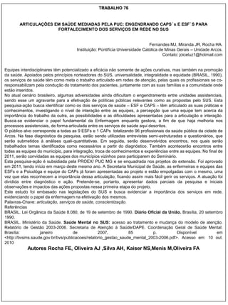 TRABALHO 76


       ARTICULAÇÕES EM SAÚDE MEDIADAS PELA PUC: ENGENDRANDO CAPS´s E ESF´S PARA
                     FORTALECIMENTO DOS SERVIÇOS EM REDE NO SUS


                                                                              Fernandes MJ, Miranda JR, Rocha HA.
                                      Instituição: Pontifícia Universidade Católica de Minas Gerais – Unidade Arcos.
                                                                                      Contato: joiceluz1@hotmail.com


Equipes interdisciplinares têm potencializado a eficácia não somente de ações curativas, mas também na promoção
da saúde. Apoiados pelos princípios norteadores do SUS, universalidade, integralidade e equidade (BRASIL, 1990),
os serviços de saúde têm como meta o trabalho articulado em redes de atenção, pelas quais os profissionais se co-
responsabilizam pela condução do tratamento dos pacientes, juntamente com as suas famílias e a comunidade onde
estão inseridos.
No atual cenário brasileiro, algumas adversidades ainda dificultam o engendramento entre unidades assistenciais,
sendo esse um agravante para a efetivação de políticas públicas relevantes como as propostas pelo SUS. Esta
pesquisa-ação busca identificar como os dois serviços de saúde – ESF e CAPS – têm articulado as suas práticas e
conhecimentos, investigando o nível de interação entre as equipes, a percepção que uma equipe tem acerca da
importância do trabalho da outra, as possibilidades e as dificuldades apresentadas para a articulação e interação.
Busca-se evidenciar o papel fundamental da Enfermagem enquanto gestora, a fim de que haja melhoria nos
processos assistenciais, de forma articulada entre os serviços de saúde aqui descritos.
O público alvo corresponde a todas as 9 ESFs e 1 CAPs totalizando 96 profissionais da saúde pública da cidade de
Arcos. Na fase diagnóstica da pesquisa, estão sendo utilizadas entrevistas semi-estruturadas e questionários, que
serão submetidos à análises quali-quantitativas. Em seguida, serão desenvolvidos encontros, nos quais serão
trabalhados temas identificados como necessários a partir do diagnóstico. Também acontecerão encontros entre
todas as equipes do município, para integração, troca de conhecimentos e experiências entre as equipes. No final de
2011, serão convidadas as equipes dos municípios vizinhos para participarem do Seminário.
Esta pesquisa-ação é subsidiada pela PROEX/ PUC MG e se enquadrada nos projetos de extensão. Foi aprovado
em 2011, tendo início em março deste mesmo ano. A Secretaria Municipal de Saúde, as enfermeiras e equipes das
ESFs e a Psicológa e equipe do CAPs já foram apresentadas ao projeto e estão empolgadas com o mesmo, uma
vez que elas reconhecem a importância dessa articulação, ficando assim mais fácil gerir os serviços. A atuação foi
dividida entre diagnóstico e ação. Pretende-se, portanto, apresentar dados parciais da pesquisa e iniciais
observações e impactos das ações propostas nessa primeira etapa do projeto.
Este estudo foi embasado nas legislações do SUS e busca evidenciar a importância dos serviços em rede,
evidenciando o papel da enfermagem na efetivação dos mesmos.
Palavras-Chave: articulação, serviços de saúde, conscientização.
Referências
BRASIL. Lei Orgânica da Saúde 8.080, de 19 de setembro de 1990. Diário Oficial da União. Brasília, 20 setembro
1990.
BRASIL. Ministério da Saúde. Saúde Mental no SUS: acesso ao tratamento e mudança do modelo de atenção.
Relatório de Gestão 2003-2006. Secretaria de Atenção à Saúde/DAPE. Coordenação Geral de Saúde Mental.
Brasília:          janeiro          de             2007,           85          p.         Disponível            em
<http://bvsms.saude.gov.br/bvs/publicacoes/relatorio_gestao_saude_mental_2003-2006.pdf>. Acesso em: 10 out.
2010
            Autores Rocha FE, Oliveira AJ ,Silva AH, Kaiser NS,Menis M,Oliveira FA
 