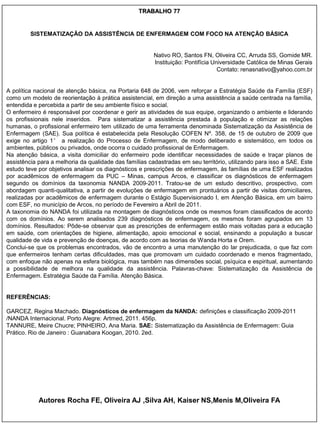 TRABALHO 77


         SISTEMATIZAÇÃO DA ASSISTÊNCIA DE ENFERMAGEM COM FOCO NA ATENÇÃO BÁSICA


                                                        Nativo RO, Santos FN, Oliveira CC, Arruda SS, Gomide MR.
                                                        Instituição: Pontifícia Universidade Católica de Minas Gerais
                                                                                  Contato: renasnativo@yahoo.com.br


A política nacional de atenção básica, na Portaria 648 de 2006, vem reforçar a Estratégia Saúde da Família (ESF)
como um modelo de reorientação à prática assistencial, em direção a uma assistência a saúde centrada na família,
entendida e percebida a partir de seu ambiente físico e social.
O enfermeiro é responsável por coordenar e gerir as atividades de sua equipe, organizando o ambiente e liderando
os profissionais nele inseridos. Para sistematizar a assistência prestada à população e otimizar as relações
humanas, o profissional enfermeiro tem utilizado de uma ferramenta denominada Sistematização da Assistência de
Enfermagem (SAE). Sua política é estabelecida pela Resolução COFEN Nº. 358, de 15 de outubro de 2009 que
exige no artigo 1° a realização do Processo de Enfermagem, de modo deliberado e sistemático, em todos os
ambientes, públicos ou privados, onde ocorra o cuidado profissional de Enfermagem.
Na atenção básica, a visita domiciliar do enfermeiro pode identificar necessidades de saúde e traçar planos de
assistência para a melhoria da qualidade das famílias cadastradas em seu território, utilizando para isso a SAE. Este
estudo teve por objetivos analisar os diagnósticos e prescrições de enfermagem, às famílias de uma ESF realizados
por acadêmicos de enfermagem da PUC – Minas, campus Arcos, e classificar os diagnósticos de enfermagem
segundo os domínios da taxonomia NANDA 2009-2011. Tratou-se de um estudo descritivo, prospectivo, com
abordagem quanti-qualitativa, a partir de evoluções de enfermagem em prontuários a partir de visitas domiciliares,
realizadas por acadêmicos de enfermagem durante o Estágio Supervisionado I, em Atenção Básica, em um bairro
com ESF, no município de Arcos, no período de Fevereiro a Abril de 2011.
A taxonomia do NANDA foi utilizada na montagem de diagnósticos onde os mesmos foram classificados de acordo
com os domínios. Ao serem analisados 239 diagnósticos de enfermagem, os mesmos foram agrupados em 13
domínios. Resultados: Pôde-se observar que as prescrições de enfermagem estão mais voltadas para a educação
em saúde, com orientações de higiene, alimentação, apoio emocional e social, ensinando a população a buscar
qualidade de vida e prevenção de doenças, de acordo com as teorias de Wanda Horta e Orem.
Conclui-se que os problemas encontrados, vão de encontro a uma manutenção do lar prejudicada, o que faz com
que enfermeiros tenham certas dificuldades, mas que promovam um cuidado coordenado e menos fragmentado,
com enfoque não apenas na esfera biológica, mas também nas dimensões social, psíquica e espiritual, aumentando
a possibilidade de melhora na qualidade da assistência. Palavras-chave: Sistematização da Assistência de
Enfermagem. Estratégia Saúde da Família. Atenção Básica.


REFERÊNCIAS:

GARCEZ, Regina Machado. Diagnósticos de enfermagem da NANDA: definições e classificação 2009-2011
/NANDA Internacional. Porto Alegre: Artmed, 2011. 456p.
TANNURE, Meire Chucre; PINHEIRO, Ana Maria. SAE: Sistematização da Assistência de Enfermagem: Guia
Prático. Rio de Janeiro : Guanabara Koogan, 2010. 2ed.




            Autores Rocha FE, Oliveira AJ ,Silva AH, Kaiser NS,Menis M,Oliveira FA
 