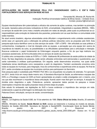 TRABALHO 78


ARTICULAÇÕES EM SAÚDE MEDIADAS PELA PUC: ENGENDRANDO                                 CAPS´s E ESF´S PARA
FORTALECIMENTO DOS SERVIÇOS EM REDE NO SUS

                                                                              Fernandes MJ, Miranda JR, Rocha HA.
                                      Instituição: Pontifícia Universidade Católica de Minas Gerais – Unidade Arcos.
                                                                                      Contato: joiceluz1@hotmail.com

Equipes interdisciplinares têm potencializado a eficácia não somente de ações curativas, mas também na promoção
da saúde. Apoiados pelos princípios norteadores do SUS, universalidade, integralidade e equidade (BRASIL, 1990),
os serviços de saúde têm como meta o trabalho articulado em redes de atenção, pelas quais os profissionais se co-
responsabilizam pela condução do tratamento dos pacientes, juntamente com as suas famílias e a comunidade onde
estão inseridos.
No atual cenário brasileiro, algumas adversidades ainda dificultam o engendramento entre unidades assistenciais,
sendo esse um agravante para a efetivação de políticas públicas relevantes como as propostas pelo SUS. Esta
pesquisa-ação busca identificar como os dois serviços de saúde – ESF e CAPS – têm articulado as suas práticas e
conhecimentos, investigando o nível de interação entre as equipes, a percepção que uma equipe tem acerca da
importância do trabalho da outra, as possibilidades e as dificuldades apresentadas para a articulação e interação.
Busca-se evidenciar o papel fundamental da Enfermagem enquanto gestora, a fim de que haja melhoria nos
processos assistenciais, de forma articulada entre os serviços de saúde aqui descritos.
O público alvo corresponde a todas as 9 ESFs e 1 CAPs totalizando 96 profissionais da saúde pública da cidade de
Arcos. Na fase diagnóstica da pesquisa, estão sendo utilizadas entrevistas semi-estruturadas e questionários, que
serão submetidos à análises quali-quantitativas. Em seguida, serão desenvolvidos encontros, nos quais serão
trabalhados temas identificados como necessários a partir do diagnóstico. Também acontecerão encontros entre
todas as equipes do município, para integração, troca de conhecimentos e experiências entre as equipes. No final de
2011, serão convidadas as equipes dos municípios vizinhos para participarem do Seminário.
Esta pesquisa-ação é subsidiada pela PROEX/ PUC MG e se enquadrada nos projetos de extensão. Foi aprovado
em 2011, tendo início em março deste mesmo ano. A Secretaria Municipal de Saúde, as enfermeiras e equipes das
ESFs e a Psicológa e equipe do CAPs já foram apresentadas ao projeto e estão empolgadas com o mesmo, uma
vez que elas reconhecem a importância dessa articulação, ficando assim mais fácil gerir os serviços. A atuação foi
dividida entre diagnóstico e ação. Pretende-se, portanto, apresentar dados parciais da pesquisa e iniciais
observações e impactos das ações propostas nessa primeira etapa do projeto.
Este estudo foi embasado nas legislações do SUS e busca evidenciar a importância dos serviços em rede,
evidenciando o papel da enfermagem na efetivação dos mesmos.
Palavras-Chave: articulação, serviços de saúde, conscientização.

Referências
BRASIL. Lei Orgânica da Saúde 8.080, de 19 de setembro de 1990. Diário Oficial da União. Brasília, 20 setembro
1990.
BRASIL. Ministério da Saúde. Saúde Mental no SUS: acesso ao tratamento e mudança do modelo de atenção.
Relatório de Gestão 2003-2006. Secretaria de Atenção à Saúde/DAPE. Coordenação Geral de Saúde Mental.
Brasília:         janeiro           de           2007,          85         p.          Disponível          em
<http://bvsms.saude.gov.br/bvs/publicacoes/relatorio_gestao_saude_mental_2003-2006.pdf>. Acesso em: 10 out.
2010
 
