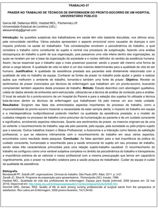 TRABALHO 07

   PRAZER NO TRABALHO DE TÉCNICOS DE ENFERMAGEM DO PRONTO-SOCORRO DE UM HOSPITAL
                                UNIVERSITÁRIO PÚBLICO

Garcia AB, Dellaroza MSG, Haddad MCL, Pachemsky LR
Universidade Estadual de Londrina (UEL)
alessandrabg@gmail.com

Introdução: As questões subjetivas dos trabalhadores em saúde têm sido bastante discutidas, nos últimos anos,
pela comunidade científica. Vários estudos apresentam o aspecto emocional como causador de doenças e com
impacto profundo na saúde do trabalhador. Tais considerações envolvem a psicodinâmica do trabalho, a qual
considera o trabalho como constituinte do sujeito e central nos processos de subjetivação, fazendo uma análise
sóciopsíquica do trabalho a partir de sua organização, pois passamos uma vida inteira dentro das organizações, as
quais se revelam por ser a base da organização da sociedade e o núcleo definidor do sentido da existência humana.
Assim, faz-se essencial que o trabalho seja o mais prazeroso possível, sendo o prazer até mesmo uma forma de
aliviar a carga laboral. A qualidade de vida no labor é um dos maiores determinantes para a qualidade de vida do ser
humano. Justificativa: A qualidade da assistência prestada aos pacientes está diretamente relacionada com a
qualidade de vida no trabalho da equipe. Conhecer as fontes de prazer no trabalho pode ajudar o gestor a realizar
ações que melhorem o ambiente de trabalho, tornando-o também uma fonte de prazer. Objetivo: Revelar os
sentimentos de prazer vivenciados por técnicos de enfermagem que trabalham em um pronto-socorro, buscando
compreender também aspectos deste processo de trabalho. Método: Estudo descritivo com abordagem qualitativa,
coleta de dados através de entrevista semi-estruturada, utilizando-se a técnica de análise de conteúdo para a análise.
O local de estudo foi o pronto-socorro de um hospital do Paraná e para a seleção dos sujeitos foi utilizada a técnica
bola-de-neve dentre os técnicos de enfermagem que trabalhavam há pelo menos um ano nesta unidade.
Resultados: Surgiram das falas dos entrevistados aspectos importantes do processo de trabalho, como a
imprevisibilidade do pronto-socorro trazendo a necessidade de estar sempre alerta; o impacto do trabalho em equipe
e a interdependência multiprofissional podendo interferir na qualidade da assistência prestada; e o modelo de
cuidados integrais no processo de trabalho como precursor da humanização ao paciente e de um cuidado consciente
e significativo, envolvendo aspectos relacionais. Quanto aos sentimentos de prazer, os mesmos originam-se de uma
só vertente: o reconhecimento do trabalho; seja ele pelo paciente, pela equipe, pela sociedade ou pelo próprio sujeito
que o executa. Outros trabalhos trazem o Status Profissional, a Autonomia e a Interação como fatores de satisfação
profissional, o que se relaciona intimamente com o reconhecimento do trabalho em seus vários aspectos,
encontrados como resultado desta pesquisa. Conclusão: As falas apontam para a real importância da prática do
cuidado consciente, humanizado e reconhecido para a saúde emocional do sujeito em seu processo de trabalho,
sendo estas três características primordiais para uma relação sujeito-trabalho saudável. O reconhecimento do
trabalho se configurou como uma variável subjetiva complexa no âmbito da psicodinâmica do trabalho e transpareceu
a importância extrema de se valorizar o nosso profissional com a mesma preocupação que temos em capacitá-lo
cognitivamente, pois o prazer no trabalho colabora para a saúde psíquica do trabalhador. Cuidar da equipe é cuidar
da qualidade da assistência.

Bibliografia
Bendassolli PF, Soboll LAP, organizadores. Clínicas do trabalho. São Paulo (SP): Atlas; 2011. p. 3-21.
Zanelli JC, Silva N. Programa de preparação para aposentadoria. Florianópolis (SC): Insular; 1996.
Haddad MCL. Qualidade de vida dos profissionais de enfermagem. Espaço para Saúde [internet]. 2000 [acesso em: 22 mar
2010]. Disponível em: http://www.ccs.uel.br/espacoparasaude/v1n2/doc/artigos2/QUALIDADE.htm.
Schmidt DRC, Dantas, RAS. Quality of life at work among nursing professionals at surgical wards from the perspective of
satisfaction. Rev Latino-am Enfermagem. 2006 janeiro-fevereiro; 14(1):54-60.
 