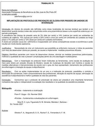 TRABALHO 79


Nome da Instituição
Associação Portuguesa de Beneficência de São José do Rio Preto-SP.
e-mail para contato
                aderfranco@ig.com.br

      IMPLANTAÇÃO DE PROTOCOLO DE PREVENÇÃO DE ÚLCERA POR PRESSÃO EM UNIDADE DE
                                     INTERNAÇÃO


Introdução: As úlceras de pressão são definidas como áreas localizadas de necrose tecidual que tendem a se
desenvolver quando tecidos moles são comprimidos entre uma proeminência óssea e uma superfície externa por um
período prolongado.
A prevalência das úlceras de pressão varia de 3% (três por cento) a 14% (catorze por cento) em ambientes de
cuidados de urgência, 15% (quinze por cento) a 25% (vinte e cinco por cento) em ambientes de cuidados ao longo
prazo e 7% (sete por cento) a 12% (doze por cento) em cuidados domiciliares.
A úlcera por pressão causa dor, sofrimento e incapacidade com sérias conseqüências sociais e econômicas e pode
resultar em morte devido septicemia.

Justificativa : Necessidade de criar um instrumento que possibilita ao enfermeiro mensurar o índice de pacientes
com risco de desenvolver úlcera por pressão, as causas e implementar medidas preventivas eficazes.

Objetivo: Identificar pacientes com riscos de desenvolver úlceras, otimizar as medidas preventivas padronizadas,
melhorar a qualidade de vida e prevenir complicações,dentro de uma abordagem multidisciplinar.

Metodologia:    Com a implantação do protocolo foram instituídas as ferramentas, como escala de avaliação de
risco para úlcera por pressão (Escala de Braden), escala de mudanças de decúbito com horários e escala de
medidas alternativas e intervencionistas de acordo com o grau de risco apresentado, treinamento dos profissionais
da enfermagem e interação de equipe multiprofissional.

Resultados :     Com as ações implementadas há um ano e a instituição de protocolo, possibilitou o controle e
diminuição de ocorrências, maior comprometimento dos profissionais, elevação do espírito de equipe, otimização da
assistência multiprofissional e melhor qualidade de vida dos pacientes.

Conclusão:     Concluímos que o protocolo de prevenção da úlcera por pressão,é uma importante ferramenta
norteadora das ações e indispensável na avaliação dos resultados e na qualidade da assistência prestada.


Bibliografia
               Feridas – tratamento e cicatrização

               Prem P. Gogia – Ed. Revinter 2003

               Feridas – fundamentos e atualizações em enfermagem

                   Silva R. C. Lyra, Figueiredo N. M. Almeida, Meireles I. Barbosa -
          Ed. Yendis 2007


Autores
               Oliveira F. A., Nogueira B. S. D., Rocha F. E., Fernandes A. F. M.
 