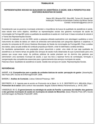 TRABALHO 80


  REPRESENTAÇÕES SOCIAIS DA QUALIDADE DA ASSISTÊNCIA À SAÚDE, SOB A PERSPECTIVA DOS
                            GESTORES MUNICIPAIS DE SAÚDE


                                                       Nativo RO, Miranda PSC, Silva MR, Torres LR, Goulart LM.
                                                      Instituição: Pontifícia Universidade Católica de Minas Gerais
                                                                                Contato: renasnativo@yahoo.com.br


Considerando que os governos municipais entendam a importância da busca da qualidade da assistência à saúde,
esse estudo teve como objetivo, identificar as representações sociais dos gestores municipais de saúde da
microrregião de Formiga-MG sobre a qualidade da assistência à saúde em nível local. A base conceitual do estudo é
a Teoria das Representações Sociais.
O estudo foi realizado no ano de 2008, sendo a pesquisa utilizada exploratória com abordagem qualitativa e como
instrumento de coleta de dados um roteiro de entrevista semi-estruturada com perguntas objetivas e subjetivas. A
amostra foi composta de 05 (cinco) Gestores Municipais de Saúde da microrregião de Formiga-MG. Para a análise
dos dados, optou-se pela análise de contéudo proposta por Bardin, onde foi delimitado a análise temática.
Os resultados apresentaram uma população jovem assumindo o poder, uma visão do que seja qualidade da
assistência e ao mesmo tempo de gestão dos serviços de saúde muito distanciada do que é preconizado para uma
pessoa que ocupe esse cargo. As políticas públicas de saúde precisam ser do domínio dos gestores que
administram uma secretaria municipal de saúde, o que nos leva a repensar forma de contratação, formação e
reorganização das competências essenciais para o gerenciamento dos serviços municipais de saúde.
Palavras-chave: Qualidade da assistência à saúde. Gestão dos serviços em saúde. Representações Sociais.


REFERÊNCIAS

ANDRÉ, A.M. Competências para a gestão de unidades básicas de saúde: percepção do gestor. [dissertação].
São Paulo (SP): Escola de Enfermagem/USP, 2006.

BARDIN, I. Análise de Conteúdo. Lisboa: Editorial Presença, 1997.

RESTREPO, H. E. Agenda para la acción en Promoción de la Salud. In: H. E. RESTREPO & H. MÁLAGA (Orgs.).
Promoción de la salud: cómo contruir vida saludable. Bogotá: Editoria Médica Panamericana, p. 34-55, 2001.

VANDERLEI, M.I.G. O gerenciamento na estratégia da saúde da Família: o processo de trabalho dos gestores
e dos gerentes municipais de saúde em municípios do estado do Maranhão. [tese]. Ribeirão Preto (SP): Escola
de Enfermagem de Ribeirão Preto/USP, 2005.
 