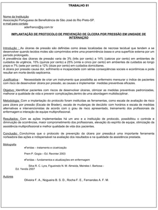 TRABALHO 81


Nome da Instituição
Associação Portuguesa de Beneficência de São José do Rio Preto-SP.
e-mail para contato
                aderfranco@ig.com.br

       IMPLANTAÇÃO DE PROTOCOLO DE PREVENÇÃO DE ÚLCERA POR PRESSÃO EM UNIDADE DE
                                      INTERNAÇÃO


Introdução : As úlceras de pressão são definidas como áreas localizadas de necrose tecidual que tendem a se
desenvolver quando tecidos moles são comprimidos entre uma proeminência óssea e uma superfície externa por um
período prolongado.
A prevalência das úlceras de pressão varia de 3% (três por cento) a 14% (catorze por cento) em ambientes de
cuidados de urgência, 15% (quinze por cento) a 25% (vinte e cinco por cento) em ambientes de cuidados ao longo
prazo e 7% (sete por cento) a 12% (doze por cento) em cuidados domiciliares.
A úlcera por pressão causa dor, sofrimento e incapacidade com sérias conseqüências sociais e econômicas e pode
resultar em morte devido septicemia.

Justificativa : Necessidade de criar um instrumento que possibilita ao enfermeiro mensurar o índice de pacientes
com risco de desenvolver úlcera por pressão, as causas e implementar medidas preventivas eficazes.

Objetivo: Identificar pacientes com riscos de desenvolver úlceras, otimizar as medidas preventivas padronizadas,
melhorar a qualidade de vida e prevenir complicações,dentro de uma abordagem multidisciplinar.

Metodologia: Com a implantação do protocolo foram instituídas as ferramentas, como escala de avaliação de risco
para úlcera por pressão (Escala de Braden), escala de mudanças de decúbito com horários e escala de medidas
alternativas e intervencionistas de acordo com o grau de risco apresentado, treinamento dos profissionais da
enfermagem e interação de equipe multiprofissional.

Resultados: Com as ações implementadas há um ano e a instituição de protocolo, possibilitou o controle e
diminuição de ocorrências, maior comprometimento dos profissionais, elevação do espírito de equipe, otimização da
assistência multiprofissional e melhor qualidade de vida dos pacientes.

Conclusão: Concluímos que o protocolo de prevenção da úlcera por pressão,é uma importante ferramenta
norteadora das ações e indispensável na avaliação dos resultados e na qualidade da assistência prestada.

Bibliografia
                  Feridas – tratamento e cicatrização

                  Prem P. Gogia – Ed. Revinter 2003

                  Feridas – fundamentos e atualizações em enfermagem

                     Silva R. C. Lyra, Figueiredo N. M. Almeida, Meireles I. Barbosa -
           Ed. Yendis 2007

Autores
                  Oliveira F. A., Nogueira B. S. D., Rocha F. E., Fernandes A. F. M.
 