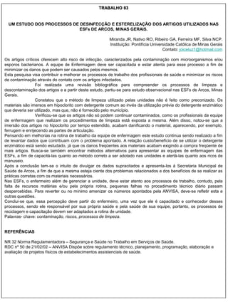 TRABALHO 83


  UM ESTUDO DOS PROCESSOS DE DESINFECÇÃO E ESTERELIZAÇÃO DOS ARTIGOS UTILIZADOS NAS
                             ESFs DE ARCOS, MINAS GERAIS.

                                                      Miranda JR, Nativo RO, Ribeiro GA, Ferreira MF, Silva NCP.
                                                      Instituição: Pontifícia Universidade Católica de Minas Gerais
                                                                                    Contato: joiceluz1@hotmail.com

Os artigos críticos oferecem alto risco de infecção, caracterizados pela contaminação com microorganismos e/ou
esporos bacterianos. A equipe de Enfermagem deve ser capacitada e estar atenta para esse processo a fim de
minimizar os danos que podem ser causados pelos mesmos.
Esta pesquisa visa contribuir e melhorar os processos de trabalho dos profissionais de saúde e minimizar os riscos
de contaminação através do contato com os artigos infectados.
                 Foi realizada uma revisão bibliográfica para compreender os processos de limpeza e
descontaminação dos artigos e a partir deste estudo, partiu-se para estudo observacional nas ESFs de Arcos, Minas
Gerais.
                 Constatou que o método de limpeza utilizado pelas unidades não é feito como preconizado. Os
materiais são imersos em hipoclorito com detergente comum ao invés da utilização prévia do detergente enzimático
que deveria ser utilizado, mas que, não é fornecido pelo município.
                 Verificou-se que os artigos não só podem continuar contaminados, como os profissionais da equipe
de enfermagem que realizam os procedimentos de limpeza está exposta a mesma. Além disso, notou-se que a
imersão dos artigos no hipoclorito por tempo estendido, acabam danificando o material, aparecendo, por exemplo,
ferrugem e enrijecendo as partes de articulação.
Pensando em melhorias na rotina de trabalho da equipe de enfermagem este estudo continua sendo realizado a fim
de levantar dados que contribuam com o problema apontado. A relação custo/benefício de se utilizar o detergente
enzimático está sendo estudado, já que os danos freqüentes aos materiais acabam exigindo a compra freqüente de
mais artigos. Busca-se também encontrar métodos alternativos para apresentar as equipes de enfermagem das
ESFs, a fim de capacitá-las quanto ao método correto a ser adotado nas unidades e alertá-las quanto aos ricos de
manuseio.
Após a conclusão tem-se o intuito de divulgar os dados supracitados e apresenta-los à Secretaria Municipal de
Saúde de Arcos, a fim de que a mesma esteja ciente dos problemas relacionados e dos benefícios de se realizar as
práticas corretas com os materiais necessários.
Nas ESFs, o enfermeiro além de gerenciar a unidade, deve estar atento aos processos de trabalho, contudo, pela
falta de recursos matérias e/ou pela própria rotina, pequenas falhas no procedimento técnico diário passam
despercebidas. Para reverter ou no mínimo amenizar os números apontados pela ANVISA, deve-se refletir esta e
outras questões.
Conclui-se que, essa percepção deve partir do enfermeiro, uma vez que ele é capacitado e conhecedor desses
processos, sendo ele responsável por sua própria saúde e pela saúde de sua equipe, portanto, os processos de
reciclagem e capacitação devem ser adaptados a rotina de unidade.
Palavras- chave: contaminação, riscos, processos de limpeza.


REFERÊNCIAS

NR 32 Norma Regulamentadora – Segurança e Saúde no Trabalho em Serviços de Saúde.
RDC nº 50 de 21/02/02 – ANVISA Dispõe sobre regulamento técnico, planejamento, programação, elaboração e
avaliação de projetos físicos de estabelecimentos assistenciais de saúde.
 