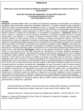 TRABALHO 85


   Análise dos custos das internações de diabéticos submetidos à amputação de membros inferiores em
                                             hospital público

                      Garcia SD, Rossaneis MA, Haddad MCL, Vanucchi MTO, Gabriel CS.
                                     Universidade Estadual de Londrina
                                        sidomingues@yahoo.com.br

RESUMO
Introdução: O Diabetes Mellitus (DM) é um problema de importância crescente em saúde pública. Sua incidência e
prevalência estão aumentando, alcançando proporções epidêmicas(1). O diabético apresenta maior propensão a
desenvolver úlceras nas extremidades, especialmente nos pés. A presença de neuropatia diabética predispõe a
lesões que terão cicatrização mais lenta em decorrência tanto das alterações na vascularização periférica quanto
das alterações metabólicas, ambas decorrentes do DM(2).A demora no inicio do tratamento adequado de pé
diabético aumenta a ocorrência de complicações e a necessidade de amputações(3). Justificativa: Mediante aos
danos a saúde e a qualidade de vida dos indivíduos submetidos à amputação decorrente do DM e ao impacto
socioeconômico aos pacientes e a sociedade, considerou-se relevante avaliar a relação entre amputações de
membros inferiores e outras variáveis clínicas de interesse no contexto da atenção ao diabético, como dados
socioeconômicos, tempo de diagnóstico da doença e comorbidades associadas e buscou-se relacionar os custos
referentes às hospitalizações destes pacientes a fim de compará-los com o desembolso do Sistema Único de Saúde
(SUS) para analisar as condições de assistência aos portadores de diabetes no SUS. Objetivo: Este estudo tem
como objetivo analisar os custos referentes às internações de diabéticos submetidos à amputação de membros
inferiores em um hospital universitário público, comparando-os com o faturamento repassado pelo Sistema Único de
Saúde (SUS) a esta instituição. Metodologia: Trata-se de uma pesquisa descritiva de análise documental que
verificou o custo apurado no ano de 2008, decorrente da internação de 21 pacientes diabéticos submetidos à
amputação de membros inferiores. Para obtenção dos dados socioeconômicos e dados clínicos, foram analisados
os prontuários destes pacientes utilizando-se de um formulário tipo checklist. Resultados: Dentre os pacientes
estudados, 57,14% eram do sexo feminino e 42,86% do masculino, com idades entre 40 a 90 anos. O tempo de
diagnóstico variou entre 5 e 25 anos. A média de internações foi de 14 dias por paciente. O custo para o hospital foi
de R$ 99.455,74; com custo médio por paciente de R$ 4.735,98. O valor total repassado ao hospital pelo SUS foi de
R$ 27.740,15, valor 3,6 vezes menor que os custos do hospital. O SUS realiza o repasse de acordo com os valores
pré-determinados por sua tabela de procedimento. Conclusão: Os custos crescentes no setor de saúde resultaram
na necessidade dos hospitais públicos desenvolverem ferramentas gerenciais e administrativas, a fim de se obter
um equilíbrio econômico para a manutenção dos serviços de saúde. Os fatores como o envelhecimento da
população e o crescimento na incidência das doenças crônico-degenerativas, como a DM, exigem maiores
investimento em políticas de saúde que objetivem o alcance de uma melhor qualidade de vida aos portadores
desses agravos, buscando evitar ou prolongar o aparecimento das complicações decorrentes destas patologias. A
prevenção é a única alternativa para diminuir o percentual de amputação e aumentar a sobrevida dos portadores de
diabetes. Faz-se necessário um diagnóstico precoce, além de melhor controle do diabetes mellitus com políticas
governamentais e institucionais apropriadas.



        .Sociedade Brasileira de Diabetes. Consenso brasileiro sobre diabetes 2002: diagnóstico e classificação do
        diabetes mellito e tratamento do diabete mellito tipo 2. Rio de Janeiro: Brasil. Diagrafic; 2003.


        .Sader HS, Durazzo A. Terapia antimicrobiana nas infecções do pé diabético. J Vasc Br. 2003; 2(1): 61-6.
Brasileiro JL, Oliveira WTP, Monteiro LB, Chen J, Pinho EL, Molkenthin S, Santos MA. Pé diabético - aspectos
clínicos. J Vasc Br. 2005; 4(1): 11-21.
 