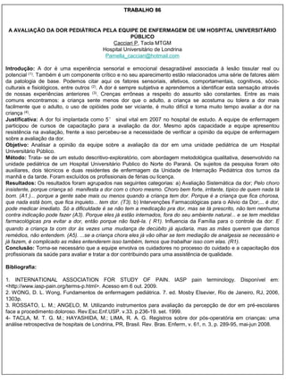 TRABALHO 86


 A AVALIAÇÃO DA DOR PEDIÁTRICA PELA EQUIPE DE ENFERMAGEM DE UM HOSPITAL UNIVERSITÁRIO
                                          PÚBLICO
                                  Cacciari P, Tacla MTGM
                               Hospital Universitário de Londrina
                                Pamella_cacciari@hotmail.com

Introdução: A dor é uma experiência sensorial e emocional desagradável associada à lesão tissular real ou
potencial (1). Também é um componente crítico e no seu aparecimento estão relacionados uma série de fatores além
da patologia de base. Podemos citar aqui os fatores sensoriais, afetivos, comportamentais, cognitivos, sócio-
culturais e fisiológicos, entre outros (2). A dor é sempre subjetiva e aprendemos a identificar esta sensação através
de nossas experiências anteriores (3). Crenças errôneas a respeito do assunto são constantes. Entre as mais
comuns encontramos: a criança sente menos dor que o adulto, a criança se acostuma ou tolera a dor mais
facilmente que o adulto, o uso de opióides pode ser viciante, é muito difícil e toma muito tempo avaliar a dor na
criança (4).
Justificativa: A dor foi implantada como 5° sinal vital em 2007 no hospital de estudo. A equipe de enfermagem
participou de cursos de capacitação para a avaliação da dor. Mesmo após capacidade a equipe apresentou
resistência na avaliação, frente a isso percebeu-se a necessidade de verificar a opinião da equipe de enfermagem
sobre a avaliação da dor.
Objetivo: Analisar a opinião da equipe sobre a avaliação da dor em uma unidade pediátrica de um Hospital
Universitário Público.
Método: Trata- se de um estudo descritivo-exploratório, com abordagem metodológica qualitativa, desenvolvido na
unidade pediátrica de um Hospital Universitário Publico do Norte do Paraná. Os sujeitos da pesquisa foram oito
auxiliares, dois técnicos e duas residentes de enfermagem da Unidade de Internação Pediátrica dos turnos da
manhã e da tarde. Foram excluídos os profissionais de férias ou licença.
Resultados: Os resultados foram agrupados nas seguintes categorias: a) Avaliação Sistemática da dor; Pelo choro
insistente, porque criança só manifesta a dor com o choro mesmo. Choro bem forte, irritante, típico de quem nada tá
bom. (A1.)... porque a gente sabe mais ou menos quando a criança tem dor. Porque é a criança que fica chorosa,
que nada está bom, que fica inquieto... tem dor. (T3). b) Intervenções Farmacológicas para o Alivio da Dor;... é dor,
pode medicar imediato. Só a dificuldade é se não tem a medicação pra dor, mas se tá prescrito, não tem nenhuma
contra indicação pode fazer (A3). Porque eles já estão internados, fora do seu ambiente natural... e se tem medidas
farmacológicas pra evitar a dor, então porque não fazê-la. ( R1). Influencia da Família para o controle da dor: E
quando a criança ta com dor às vezes uma mudança de decúbito já ajudaria, mas as mães querem que damos
remédios, não entendem. (A5). ...se a criança chora eles já vão olhar se tem mediação de analgesia se necessário e
já fazem, é complicado as mães entenderem isso também, temos que trabalhar isso com elas. (R1).
Conclusão: Torna-se necessário que a equipe envolva os cuidadores no processo do cuidado e a capacitação dos
profissionais da saúde para avaliar e tratar a dor contribuindo para uma assistência de qualidade.

Bibliografia:

1. INTERNATIONAL ASSOCIATION FOR STUDY OF PAIN. IASP pain terminology. Disponível em:
<http://www.iasp-pain.org/terms-p.html>. Acesso em 6 out. 2009.
2. WONG, D. L. Wong, Fundamentos de enfermagem pediátrica. 7. ed. Mosby Elsevier, Rio de Janeiro, RJ, 2006,
1303p.
3. ROSSATO, L. M.; ANGELO, M. Utilizando instrumentos para avaliação da percepção de dor em pré-escolares
face a procedimento doloroso. Rev.Esc.Enf.USP. v.33. p.236-19. set. 1999.
4- TACLA, M. T. G. M.; HAYASHIDA, M.; LIMA, R. A. G. Registros sobre dor pós-operatória em crianças: uma
análise retrospectiva de hospitais de Londrina, PR, Brasil. Rev. Bras. Enferm, v. 61, n. 3, p. 289-95, mai-jun 2008.
 