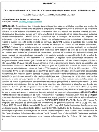 TRABALHO 87


     QUALIDADE DOS REGISTROS DOS CONTROLES DE ENFERMAGEM EM UM HOSPITAL UNIVERSITÁRIO

                          Tada CN, Maziero VG, Vannuchi MTO, Haddad MCL, Vituri DW,

UNIVERSIDADE ESTADUAL DE LONDRINA
E-mail para contato: cristiane_tada@hotmail.com

INTRODUÇÃO: Os registros são fontes de documentação das ações e atividades exercidas pela equipe de
enfermagem tornando-se uma forma de garantir e comprovar a prestação do cuidado e a qualidade da assistência
prestada por toda a equipe. Legalmente, são considerados como documentos para embasar questões jurídicas,
educacionais e de pesquisa, além de servir como uma forma de comunicação entre a equipe, fornecendo subsídios
para as condutas médicas. JUSTIFICATIVA: Acredita-se que a avaliação da qualidade dos registros de
enfermagem pode ser utilizada para reforçar o desejo dos profissionais de saúde em melhorar a forma como se
registra o cuidado que está sendo prestado ao indivíduo. OBJETIVO: Analisar a qualidade dos registros dos
controles de enfermagem realizados em uma unidade de internação de adultos de um hospital universitário.
MÉTODO: Trata-se de um estudo descritivo e prospectivo de abordagem quantitativa, realizado em um hospital
universitário de alta complexidade. Os dados foram coletados a partir do banco de dados do serviço de Assessoria
de Controle de Qualidade da Assistência de Enfermagem. A análise da qualidade dos registros se baseou em
estudo realizado na mesma instituição que propõe cinco níveis de avaliação do preenchimento: 1- não se aplica, 2-
completo, 3- incompleto, 4- não preenchido e 5 - incorreto. Os registros foram considerados satisfatórios ao
atingirem níveis de preenchimento igual ou maior a 80%, não ultrapassando 15% para o item incompleto, 5% para o
não preenchido e 0% para incorreto. Quando atingem o nível de preenchimento descrito acima, as anotações são
consideradas satisfatórias. RESULTADOS: No cômputo geral os registros dos controles de enfermagem foram
considerados satisfatórios em outubro de 2008 (100% completo) e julho de 2010 (84,91% completo; 11,08%
incompleto e 4,01% não preenchido). No ano de 2009 os registros dos controles de enfermagem foram considerados
insatisfatórios. Nos relatórios dos três períodos estudados, verificaram-se itens completos que mantém os resultados
satisfatórios nos três anos descritos, são: registros de higiene oral, higiene corporal, sinais vitais, evacuações
controladas a cada período, ingestão de alimentos, e se os procedimentos invasivos estão datados; esses são
controles de rotinas supervisionados pelo enfermeiro responsável pelo paciente e prescrito pelo mesmo. Os itens
considerados incompletos em dois ou nos três anos descritos, são relacionados a situações que deverão ser
observados durante o plantão e registradas no momento em que acontece como a ocorrência de vômitos, a ingestão
de líquidos e o volume de drenos. É de extrema importância o cumprimento da prescrição de enfermagem na rotina
de toda a equipe, pois promove assistência de maior qualidade ao paciente institucionalizado. CONSIDERAÇÕES
FINAIS: Identificou-se a necessidade de rever a forma como os registros são realizados, com intuito de aperfeiçoar
o processo de trabalho desenvolvido pelo Enfermeiro e sua equipe, garantindo a realização de registros fidedignos
dos controles de enfermagem de cada paciente. REFERÊNCIAS BIBLIOGRÁFICAS: Carrijo AR, Oguisso T.
Tragetória das anotações de enfermagem: Um levantamento em periódicos nacionais (1997 a 2005). Rev. bras.
Enferm. 2006; 59 (spec): 454-58. Matsuda LM, Carvalho ARS, Évora YDM. Anotações/registros de enfermagem em
um hospital escola. Cienc Cuid Saúde. 2007; 6 suppl 2: 337-346. Haddad M do CL. Qualidade da assistência de
enfermagem: O processo de avaliação em um hospital universitário público [tese]. Ribeirão Preto: Universidade de
São Paulo – Escola de Enfermagem; 2004. Ochoa-Vigo K, Pace AE, Rossi LA, Hayashida M. Avaliação da qualidade
das anotações de enfermagem embasadas no processo de enfermagem. Rev. Esc. Enferm. USP. 2001; 35(4): 390-
8.
 
