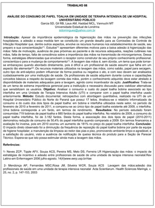 TRABALHO 88


   ANÁLISE DO CONSUMO DE PAPEL TOALHA EM UNIDADE DE TERAPIA INTENSIVA DE UM HOSPITAL
                                   UNIVERSITÁRIO PÚBLICO
                     Garcia SD, Gil RB, Laus AM, Haddad MCL, Vannuchi MT
                               Universidade Estadual de Londrina
                                   sidomingues@yahoo.com.br

 Introdução: Apesar da importância epidemiológica da higienização das mãos na prevenção das infecções
hospitalares, a adesão a essa medida tem se constituído um grande desafio para as Comissões de Controle de
Infecção Hospitalar que, dentre outros aspectos, envolve os recursos humanos nos estabelecimentos de saúde, seu
preparo e sua conscientização(1). Estudos(1) apresentam diferentes motivos para a baixa adesão à higienização das
mãos: falta de motivação, ausência de pias próximas ao paciente e de recursos adequados, reações cutâneas nas
mãos, falta de tempo, falta de consciência sobre a importância das mãos na transmissão de microrganismos. Dessa
forma, estratégias diferenciadas que envolvem o receptor como construtor de seu próprio conhecimento profissional,
conscientiza-o para a mudança de comportamento(1). A lavagem das mãos é, sem dúvida, um tema que pode tornar-
se embaraçoso quando abordado diretamente, pois é difícil a um profissional de saúde assumir que falha em um
aspecto tão elementar(2) .Os recursos materiais utilizados na lavagem das mãos, como sabão, papel para secagem,
outro tipo de anti-séptico podem influenciar de forma positiva ou negativa o ato, e com isso devem ser analisados
cuidadosamente por uma instituição de saúde. Os profissionais de saúde adquirem durante cursos e capacitações
conceitos básicos a respeito da lavagem correta das mãos, porém o conhecimento adquirido deve estar atrelado à
disponibilidade de materiais adequados para a lavagem, agindo como incentivador da ação. Justificativa: Trata-se
de um tema de extrema importância gerencial para a instituição e necessário discussão para viabilizar alternativas
que sensibilizem os usuários. Objetivo: Analisar o consumo e custo do papel toalha bobina associado ao tipo
interfolha em uma Unidade de Terapia Intensiva Adulto (UTI) e comparar com o papel toalha interfolha usado
anteriormente. Método: Estudo documental, retrospectivo com abordagem quantitativa, realizado na UTI de um
Hospital Universitário Público do Norte do Paraná que possui 17 leitos. Analisou-se o relatório informatizado de
consumo e do custo dos dois tipos de papel toalha: em bobina e interfolha utilizados neste setor, no período de
fevereiro de 2010 a fevereiro de 2011, e comparou-se ao único tipo de papel toalha existente até 2009, o interfolha.
Uma bobina corresponde a um fardo, em termos de rendimento. Resultados: No período estudado foram
consumidas 719 bobinas de papel toalha e 885 fardos do papel toalha interfolha. No relatório de 2009, o consumo do
papel toalha interfolha, foi de 3.182 fardos. Desta forma, a associação dos dois tipos de papel (2010-2011)
demonstrou redução de consumo de 50,4% do papel interfolha quando comparado a 2009. Em termos financeiros a
avaliação foi inversa, pois em 2010 ocorreu um aumento de 181% no preço do papel toalha interfolha. Conclusão:
O impacto direto observado foi a diminuição da frequência de reposição do papel toalha bobina por parte da equipe
de higiene hospitalar; a manutenção da limpeza ao redor das pias e piso, promovendo ambiente limpo e agradável, e
a satisfação do usuário, visto a ausência de notificação de queixa técnica do produto para a Seção de Parecer
Técnico. Espera-se que isto possa estimular ainda mais a lavagem das mãos.

Referências:

1- Neves ZCP, Tipple AFV, Souza ACS, Pereira MS, Melo DS, Ferreira LR Higienização das mãos: o impacto de
estratégias de incentivo a adesão entre profissionais de saúde de uma unidade de terapia intensiva neonatal.Rev
Latino-am Enfermagem 2006 julho-agosto; 14(4)www.eerp.usp.br/rlae

 2- Mendonça AP, Fernandes MSC,Rosa JM, Silveira WCR, Souza ACS Lavagem das mãos:adesão dos
profissionais de saúde em uma unidade de terapia intensiva neonatal Acta Scientiarum. Health Sciences Maringá, v.
25, no. 2, p. 147-153, 2003
 