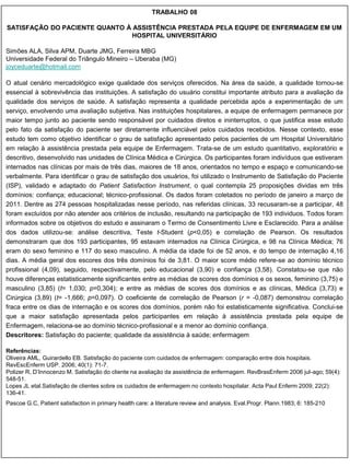 TRABALHO 08

SATISFAÇÃO DO PACIENTE QUANTO À ASSISTÊNCIA PRESTADA PELA EQUIPE DE ENFERMAGEM EM UM
                               HOSPITAL UNIVERSITÁRIO

Simões ALA, Silva APM, Duarte JMG, Ferreira MBG
Universidade Federal do Triângulo Mineiro – Uberaba (MG)
joyceduarte@hotmail.com

O atual cenário mercadológico exige qualidade dos serviços oferecidos. Na área da saúde, a qualidade tornou-se
essencial à sobrevivência das instituições. A satisfação do usuário constitui importante atributo para a avaliação da
qualidade dos serviços de saúde. A satisfação representa a qualidade percebida após a experimentação de um
serviço, envolvendo uma avaliação subjetiva. Nas instituições hospitalares, a equipe de enfermagem permanece por
maior tempo junto ao paciente sendo responsável por cuidados diretos e ininterruptos, o que justifica esse estudo
pelo fato da satisfação do paciente ser diretamente influenciável pelos cuidados recebidos. Nesse contexto, esse
estudo tem como objetivo identificar o grau de satisfação apresentado pelos pacientes de um Hospital Universitário
em relação à assistência prestada pela equipe de Enfermagem. Trata-se de um estudo quantitativo, exploratório e
descritivo, desenvolvido nas unidades de Clínica Médica e Cirúrgica. Os participantes foram indivíduos que estiveram
internados nas clínicas por mais de três dias, maiores de 18 anos, orientados no tempo e espaço e comunicando-se
verbalmente. Para identificar o grau de satisfação dos usuários, foi utilizado o Instrumento de Satisfação do Paciente
(ISP), validado e adaptado do Patient Satisfaction Instrument, o qual contempla 25 proposições dividas em três
domínios: confiança; educacional; técnico-profissional. Os dados foram coletados no período de janeiro a março de
2011. Dentre as 274 pessoas hospitalizadas nesse período, nas referidas clínicas, 33 recusaram-se a participar, 48
foram excluídos por não atender aos critérios de inclusão, resultando na participação de 193 individuos. Todos foram
informados sobre os objetivos do estudo e assinaram o Termo de Consentimento Livre e Esclarecido. Para a análise
dos dados utilizou-se: análise descritiva, Teste t-Student (p<0,05) e correlação de Pearson. Os resultados
demonstraram que dos 193 participantes, 95 estavam internados na Clínica Cirúrgica, e 98 na Clínica Médica; 76
eram do sexo feminino e 117 do sexo masculino. A média da idade foi de 52 anos, e do tempo de internação 4,16
dias. A média geral dos escores dos três domínios foi de 3,81. O maior score médio refere-se ao domínio técnico
profissional (4,09), seguido, respectivamente, pelo educacional (3,90) e confiança (3,58). Constatou-se que não
houve diferenças estatisticamente significantes entre as médias de scores dos domínios e os sexos, feminino (3,75) e
masculino (3,85) (t= 1,030; p=0,304); e entre as médias de scores dos domínios e as clínicas, Médica (3,73) e
Cirúrgica (3,89) (t= -1,666; p=0,097). O coeficiente de correlação de Pearson (r = -0,087) demonstrou correlação
fraca entre os dias de internação e os scores dos domínios, porém não foi estatisticamente significativa. Conclui-se
que a maior satisfação apresentada pelos participantes em relação à assistência prestada pela equipe de
Enfermagem, relaciona-se ao domínio técnico-profissional e a menor ao domínio confiança.
Descritores: Satisfação do paciente; qualidade da assistência à saúde; enfermagem

Referências:
Oliveira AML, Guirardello EB. Satisfação do paciente com cuidados de enfermagem: comparação entre dois hospitais.
RevEscEnferm USP. 2006; 40(1): 71-7.
Polizer R, D‟Innocenzo M. Satisfação do cliente na avaliação da assistência de enfermagem. RevBrasEnferm 2006 jul-ago; 59(4):
548-51.
Lopes JL etal.Satisfação de clientes sobre os cuidados de enfermagem no contexto hospitalar. Acta Paul Enferm 2009; 22(2):
136-41.
Pascoe G.C, Patient satisfaction in primary health care: a literature review and analysis. Eval.Progr. Plann.1983; 6: 185-210
 