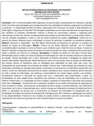 TRABALHO 90


                          METAS INTERNACIONAIS DE SEGURANÇA DO PACIENTE:
                                         SENSIBILIZAR PARA MUDAR
                            Garcia, SD, Tada, CN, Vituri DW, Haddad MCL, Silva, LG
                                       Universidade Estadual de Londrina
                                          sidomingues@yahoo.com.br

Introdução: Com o movimento global sobre segurança na área da saúde, pesquisadores tem chamado a atenção
sobre como fazer essa abordagem para a equipe de saúde como estratégia de melhorar a segurança dos ambientes
e pacientes(1). A Organização Mundial da Saúde, Organização Pan Americana de Saúde e Rede Brasileira de
Enfermagem e Segurança do Paciente(2) têm divulgado amplamente as seis metas internacionais de segurança que
são: identificar os pacientes corretamente; melhorar a eficácia da comunicação; melhorar a segurança para
medicamentos de alto risco; eliminar cirurgias/procedimentos errados no paciente errado e na parte errada; reduzir o
risco de infecções hospitalares e reduzir o risco de lesões resultante de quedas. Justificativa: Trata-se de um
assunto de extrema relevância para a enfermagem na busca de aprimorar a qualidade da assistência prestada.
Objetivo: Descrever a implantação das Seis Metas Internacionais de Segurança do paciente no processo de
trabalho da equipe de enfermagem. Método: Trata-se de um estudo descritivo realizado em um hospital
universitário público localizado no norte do Paraná, que é referência para o Sistema Único de Saúde. A coleta de
dados foi realizada na segunda quinzena de fevereiro e primeira quinzena de março, mantendo-se até os dias atuais
devido o trabalho ser contínuo na instituição. Resultados: O trabalho se divide em três fases: Primeira fase:
Sensibilização para as metas com todas as equipes de enfermagem por meio de reuniões setoriais em cada turno
de trabalho, abrindo discussões com o tema, distribuição de folderes educativos e divulgação do projeto pelo
sistema informatizado; Segunda fase: Aprofundamento do tema com discussões entre as equipes de enfermagem
dos diversos setores de assistência sobre as estratégias para viabilização de cada meta, bem como, das
necessidades de reestruturação dos processos de trabalho; Terceira fase: implementação das propostas de cada
meta aliado a atividades de educação permanente e continuada, em parceria com os enfermeiros supervisores dos
setores. A partir da viabilização da primeira fase do projeto, percebeu-se que o assunto despertou grande interesse
em toda a equipe de enfermagem, que reafirmou a preponderância do cuidado seguro durante o seu trabalho.
Consideraram essencial a discussão em equipe para que o crescimento seja proporcionado a todos. As
peculiaridades de cada unidade foram importantes para estruturar a fase de implantação, pois a dinâmica do
trabalho é diferenciada, e a metodologia de ensino utilizada necessita ser direcionada a cada setor para alcançar
maior êxito. Conclusão: Considera-se que é necessário trabalhar com as metas internacionais de segurança de
forma inovadora e criativa, para alcançar a participação de toda a equipe. O comprometimento dos enfermeiros
supervisores com o tema é essencial para que o mesmo consiga ser introduzido ao processo de trabalho de forma
efetiva. A valorização do assunto com o envolvimento da Diretoria de Enfermagem foi fundamental pois, a
formalização do projeto como diretriz do Planejamento Estratégico para 2011 estimulou a participação dos setores
no seu desenvolvimento. Trata-se de uma iniciativa de caráter contínuo e permanente, que tem como escopo a
instituição de uma cultura de segurança com vista à transformação do processo de trabalho.

Bibliografia:

1-Compreendendo a segurança do paciente/Robert M. Watcher; tradução: Laura Souza Berquó-Porto Alegre:
Artmed, 2010
 2-REBRAENSP-          Rede      Brasileira    de      Enfermagem e    Segurança     do      Paciente
http://rebraensp.blogspot.com/2010/04/rebraensp-e-sindhosp.html
 