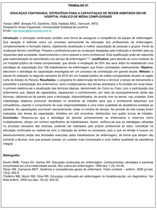 TRABALHO 91

     EDUCAÇAO CONTINUADA: ESTRATÉGIA PARA A CAPACITAÇAO DE RECEM ADMITIDOS EM UM
                       HOSPITAL PUBLICO DE MÉDIA COMPLEXIDADE

Tenani, MNF, Borsato FG, Sardinha, DSS, Haddad, MCL, Vannuchi, MTO
Hospital Dr Anisio Figueiredo / Universidade Estadual de Londrina
Email: mari.tenani@sercomtel.com.br

Introdução: a educação continuada constitui uma forma de assegurar a competência da equipe de enfermagem.
Sua atuação é definida como um processo permanente de educação dos profissionais de enfermagem,
complementando a formação básica, objetivando atualização e melhor capacitação de pessoas e grupos, frente às
mudanças técnico científicas. Prepara o profissional para as mudanças desejadas pela instituição e também para as
requeridas pela sociedade, desenvolvendo-o como pessoa e como profissional. Esta qualificação pode ser adquirida
pela sistematização do aprendizado nos serviço de enfermagem(1-3). Justificativa: para atender ao novo contexto de
um hospital público de média complexidade, que devido à ampliação de 50% dos seus leitos foi estabelecido uma
estratégia de capacitação dos 168 trabalhadores de enfermagem que foram contratados coletivamente. Objetivo:
descrever a estratégia de capacitação empregada em um processo de contratação em grande escala. Método: o
estudo foi realizado no segundo semestre de 2010 em um hospital público de média complexidade situado na região
norte do Estado do Parana. Resultados: o programa foi determinado de forma a diminuir o tempo de treinamento e
possibilitar a participação dos enfermeiros, como multiplicadores dos temas abordados e foi dividido em duas fases.
A primeira destinou-se a atualização das técnicas básicas, denominado de Como eu Faço, com a participação dos
enfermeiros que, depois de capacitados, repassavam o conhecimento, por meio de acompanhamento direto das
técnicas, utilizando-se de painéis para a teorização, disponibilizados, de acordo com os temas, nas unidades. Esta
metodologia objetivou promover atividades no ambiente de trabalho para que o profissional adquirisse sua
competência, visando o cumprimento de suas responsabilidades e uma maior qualidade de assistência prestada ao
paciente. As capacitações ocorreram semanalmente, todas no horário de serviço. No período de três meses foram
realizados dez temas de capacitação, divididos em oito encontros, distribuídos nos quatro turnos de trabalho.
Conclusão: Observou-se que a estratégia de abordar primeiramente os enfermeiros e inseri-los como
multiplicadores, atingiu um número significativo de trabalhadores. Assim, verificou-se que as estratégias utilizadas
no processo educativo são diversas, podendo ser realizadas pelo próprio profissional do setor, centralizar na
educação continuada ou realizar-se com a utilização de ambos os processos, pois o que se almeja é buscar um
desenvolvimento amplo das atividades exercidas pelos trabalhadores de enfermagem, de forma que atinjam não
somente a técnica, mas que possam prestar um cuidado mais humanizado e uma melhor qualidade da assistência
integral.


Bibliografia:

Davim RMB, Torres GV, Santos SR. Educação continuada em enfermagem: conhecimentos, atividades e barreiras
encontradas em uma maternidade escola. Rev Latino-am enfermagem. 1999 dez; 7 (5): 43-49.
Peres AM, Ciampone MHT. Gerência e competências gerais do enfermeiro. Texto contexto – enferm. 2006 jul./set.
15(3): 492-9.
Thofehrn MB, Muniz RM, Silva RR. Educaçao continuada em enfermagem no hospital-escola: um diagnóstico. Ver
Brás enferm. 2000 out./dez.; 53 (4): 524-32.
 