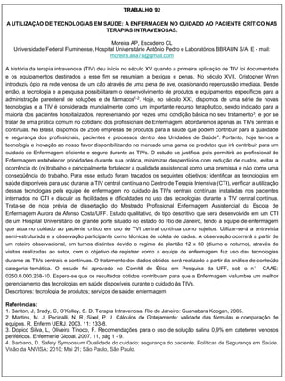 TRABALHO 92

A UTILIZAÇÃO DE TECNOLOGIAS EM SAÚDE: A ENFERMAGEM NO CUIDADO AO PACIENTE CRÍTICO NAS
                                TERAPIAS INTRAVENOSAS.

                                           Moreira AP, Escudeiro CL
   Universidade Federal Fluminense, Hospital Universitário Antônio Pedro e Laboratórios BBRAUN S/A. E - mail:
                                          moreira.ana78@gmail.com

A história da terapia intravenosa (TIV) deu início no século XV quando a primeira aplicação de TIV foi documentada
e os equipamentos destinados a esse fim se resumiam a bexigas e penas. No século XVII, Cristopher Wren
introduziu ópio na rede venosa de um cão através de uma pena de ave, ocasionando repercussão imediata. Desde
então, a tecnologia e a pesquisa possibilitaram o desenvolvimento de produtos e equipamentos específicos para a
administração parenteral de soluções e de fármacos1-2. Hoje, no século XXI, dispomos de uma série de novas
tecnologias e a TIV é considerada mundialmente como um importante recurso terapêutico, sendo indicado para a
maioria dos pacientes hospitalizados, representando por vezes uma condição básica no seu tratamento3, e por se
tratar de uma prática comum no cotidiano dos profissionais de Enfermagem, abordaremos apenas as TIVs centrais e
contínuas. No Brasil, dispomos de 2556 empresas de produtos para a saúde que podem contribuir para a qualidade
e segurança dos profissionais, pacientes e processos dentro das Unidades de Saúde4. Portanto, hoje temos a
tecnologia e inovação ao nosso favor disponibilizando no mercado uma gama de produtos que irá contribuir para um
cuidado de Enfermagem eficiente e seguro durante as TIVs. O estudo se justifica, pois permitirá ao profissional de
Enfermagem estabelecer prioridades durante sua prática, minimizar desperdícios com redução de custos, evitar a
ocorrência do (re)trabalho e principalmente fortalecer a qualidade assistencial como uma premissa e não como uma
conseqüência do trabalho. Para esse estudo foram traçados os seguintes objetivos: identificar as tecnologias em
saúde disponíveis para uso durante a TIV central contínua no Centro de Terapia Intensiva (CTI), verificar a utilização
dessas tecnologias pela equipe de enfermagem no cuidado às TIVs centrais contínuas instaladas nos pacientes
internados no CTI e discutir as facilidades e dificuldades no uso das tecnologias durante a TIV central contínua.
Trata-se de nota prévia de dissertação do Mestrado Profissional Enfermagem Assistencial da Escola de
Enfermagem Aurora de Afonso Costa/UFF. Estudo qualitativo, do tipo descritivo que será desenvolvido em um CTI
de um Hospital Universitário de grande porte situado no estado do Rio de Janeiro, tendo a equipe de enfermagem
que atua no cuidado ao paciente crítico em uso de TVI central contínua como sujeitos. Utilizar-se-á a entrevista
semi-estruturada e a observação participante como técnicas de coleta de dados. A observação ocorrerá a partir de
um roteiro observacional, em turnos distintos devido o regime de plantão 12 x 60 (diurno e noturno), através de
visitas realizadas ao setor, com o objetivo de registrar como a equipe de enfermagem faz uso das tecnologias
durante as TIVs centrais e contínuas. O tratamento dos dados obtidos será realizado a partir da análise de conteúdo
categorial-temática. O estudo foi aprovado no Comitê de Ética em Pesquisa da UFF, sob o n° CAAE:
0250.0.000.258-10. Espera-se que os resultados obtidos contribuam para que a Enfermagem vislumbre um melhor
gerenciamento das tecnologias em saúde disponíveis durante o cuidado às TIVs.
Descritores: tecnologia de produtos; serviços de saúde; enfermagem

Referências:
1. Banton, J, Brady, C, O‟Kelley, S. D. Terapia Intravenosa. Rio de Janeiro: Guanabara Koogan, 2005.
2. Martins, M. J, Pecinalli, N. R, Sixel, P. J. Cálculos de Gotejamento: validade das fórmulas e comparação de
equipos. R. Enferm UERJ. 2003. 11: 133-8.
3. Dopico Silva, L, Oliveira Tinoco, F. Recomendações para o uso de solução salina 0,9% em cateteres venosos
periféricos. Enfermeríe Global. 2007. 11, pág 1 - 9.
4. Barbano, D. Safety Symposium Qualidade do cuidado: segurança do paciente. Políticas de Segurança em Saúde.
Visão da ANVISA; 2010; Mai 21; São Paulo, São Paulo.
 