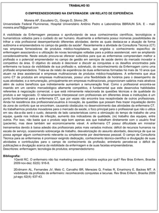 TRABALHO 93

                O EMPREENDEDORISMO NA ENFERMAGEM: UM RELATO DE EXPERIÊNCIA

              Moreira AP, Escudeiro CL, Giorgio D, Silvino ZR.
Universidade Federal Fluminense, Hospital Universitário Antônio Pedro e Laboratórios BBRAUN S/A. E - mail:
moreira.ana78@gmail.com

A visibilidade da Enfermagem perpassa o aprofundando de seus conhecimentos científicos, tecnológicos e
humanísticos voltados para o cuidado do ser humano. Atualmente a enfermeira possui inúmeras possibilidades de
trilhar a vida profissional desempenhando diferentes atividades; dentre as quais destaca-se a atuação de forma
autônoma e empreendedora no campo da gestão da saúde2. Recentemente a atividade de Consultoria Técnica (CT)
nas empresas fornecedoras de produtos médico-hospitalares, que engloba o conhecimento específico de
enfermagem associando-o a utilização de novas tecnologias voltadas para a prática assistencial, vem se ampliando
consideravelmente. Neste estudo procura-se oferecer subsídios para que as enfermeiras compreendam melhor a
profissão e o potencial empreendedor no campo de gestão em serviços de saúde dentro do mercado inovador e
competitivo da área. O objetivo do estudo é descrever e discutir as conquistas e os desafios encontrados pela
enfermeira na busca da visibilidade de sua profissão e, sobretudo, do reconhecimento da Enfermagem como uma
profissão empreendedora. Trata-se de relato de experiência de duas enfermeiras formadas há mais de 10 anos que
atuam na área assistencial e empresas multinacionais de produtos médico-hospitalares. A enfermeira que atua
como CT de produtos em empresas multinacionais, possui uma flexibilidade de horários para o desempenho de
suas atividades; e a remuneração, principalmente em empresas multinacionais, proporcionam salários mais atrativos
além de outros benefícios que indiretamente aumentam a remuneração final. Como o profissional encontra-se
inserido em um cenário mercadológico altamente competitivo, é fundamental que este desenvolva habilidades
referentes à negociação comercial, o que está intimamente relacionada às questões técnicas e de qualidade do
produto a ser negociado. O relacionamento interpessoal com profissionais em diferentes áreas e instituições é um
ponto fundamental para a enfermeira CT, que por vezes não encontra boa receptividade de outros profissionais.
Ainda há resistência dos profissionais/usuários à inovação, às questões que possam lhes trazer inquietação dentro
da zona de conforto que se encontram, causando obstáculos no desenvolvimento das atividades da enfermeira CT.
Ao trabalharmos produtos inovadores para o mercado da saúde, o foco principal para o profissional que não o utiliza
em seu dia-a-dia será o custo, deixando de lado características como a otimização do tempo de trabalho de uma
equipe, queda nos índices de infecção, aumento dos indicadores de qualidade, (re) trabalho das equipes, entre
outros. Por isso, não basta que o produto seja bom apenas aos que trabalham diretamente com o usuário final
(paciente), mas deve também ser economicamente viável. A enfermeira CT possui dificuldade em ministrar
treinamentos devido à baixa adesão dos profissionais pelos mais variados motivos: déficit de recursos humanos na
escala de serviço, ocasionando sobrecarga de trabalho, desvalorização do assunto abordado, descrença de que se
possa agregar algum conhecimento relevante ou simplesmente por desinteresse pessoal. O campo de Consultoria
Técnica para as enfermeiras é promissor exigindo dedicação, conhecimento técnico-científico e divulgação de suas
atividades e contribuições para o campo de conhecimento da profissão; entretanto percebe-se o déficit de
publicações e divulgação acerca da visibilidade da enfermagem e de suas facetas empreendedoras.
Descritores: enfermagem; tecnologia de produtos; empreendedorismo

Bibliografia:
        1Gentil RC. O enfermeiro não faz marketing pessoal: a história explica por quê? Rev Bras Enferm, Brasília
        2009 nov-dez; 62(6): 916-8.

        2Erdmann AL, Fernandes JV, Melo C, Carvalho BR, Menezes Q, Freitas R, Emarinony E, Backes MT. A
        visibilidade da profissão de enfermeiro: reconhecendo conquistas e lacunas. Rev Bras Enferm, Brasília 2009
        jul-ago; 62(4): 637-43.
 