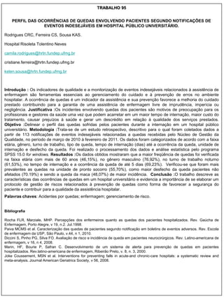 TRABALHO 95


    PERFIL DAS OCORRÊNCIAS DE QUEDAS ENVOLVENDO PACIENTES SEGUNDO NOTIFICAÇÕES DE
                 EVENTOS INDESEJÁVEIS EM HOSPITAL PÚBLICO UNIVERSITÁRIO.

Rodrigues CRC, Ferreira CS, Sousa KAS.

Hospital Risoleta Tolentino Neves

camila.rodrigues@hrtn.fundep.ufmg.br

cristiane.ferreira@hrtn.fundep.ufmg.br

kelen.sousa@hrtn.fundep.ufmg.br



Introdução : Os indicadores de qualidade e a monitorização de eventos indesejáveis relacionados à assistência de
enfermagem são ferramentas essenciais ao gerenciamento do cuidado e à prevenção de erros no ambiente
hospitalar. A ocorrência de quedas é um indicador da assistência e sua prevenção favorece a melhoria do cuidado
prestado contribuindo para a garantia de uma assistência de enfermagem livre de imprudência, imperícia ou
negligência. Justificativa :Os incidentes envolvendo quedas dos pacientes são motivos de preocupação para os
profissionais e gestores da saúde uma vez que podem acarretar em um maior tempo de internação, maior custo do
tratamento, causar prejuízos à saúde e gerar um descrédito em relação à qualidade dos serviços prestados.
Objetivo :Delinear o perfil das quedas sofridas pelos pacientes durante a internação em um hospital público
universitário. Metodologia :Trata-se de um estudo retrospectivo, descritivo para o qual foram coletados dados a
partir de 113 notificações de eventos indesejáveis relacionadas a quedas recebidas pelo Núcleo de Gestão da
Qualidade, no período de março de 2010 à fevereiro de 2011. Os dados foram categorizados de acordo com a faixa
etária, gênero, turno de trabalho, tipo de queda, tempo de internação (dias) até a ocorrência da queda, unidade de
internação e desfecho da queda. Foi realizado o processamento dos dados e análise estatística pelo programa
SPSS 15.0 for windows. Resultados :Os dados obtidos mostraram que a maior freqüência de quedas foi verificada
na faixa etária com mais de 60 anos (46,15%), no gênero masculino (76,92%), no turno de trabalho noturno
(61,53%), no tempo de internação e a ocorrência da queda de até 5 dias (69,23%). Verificou-se que foram mais
prevalentes as quedas na unidade de pronto socorro (55,70%), como maior desfecho da queda pacientes não
afetados (70.19%) e sendo a queda da maca (48,07%) de maior incidência. Conclusão :O trabalho descreve as
características das ocorrências de quedas em um hospital universitário e evidencia a importância de se elaborar um
protocolo de gestão de riscos relacionados à prevenção de quedas como forma de favorecer a segurança do
paciente e contribuir para a qualidade da assistência hospitalar.
Palavras chaves: Acidentes por quedas; enfermagem; gerenciamento de risco.


Bibliografia

Rocha FLR, Marziale, MHP. Percepções dos enfermeiros quanto as quedas dos pacientes hospitalizados. Rev. Gaúcha de
Enfermagem, Porto Alegre, v 19, n.2. Jul.1998.
Paiva MCMS et al. Caracterização das quedas de pacientes segundo notificação em boletins de eventos adversos. Rev. Escola
de enfermagem da USP, São Paulo, v.44, n 1, 2010.
Diccini S, Pinho PG, Silva FO. Avaliação de risco e incidência de queda em pacientes neurocirúrgicos. Rev. Latino-americana de
enfermagem, v 16, n 4, 2008.
Marin, HF, Bourie P, Safran C. Desenvolvimento de um sistema de alerta para prevenção de quedas em pacientes
hospitalizados. Rev.latino-americana de enfermagem, Ribeirão Preto, v. 8, n. 3, 2000.
Joke Coussement, MSN et al. Interventions for preventing falls in acute-and chronic-care hospitals: a systematic review and
meta-analysis. Journal American Geriatrics Society, v 56, 2008.
 