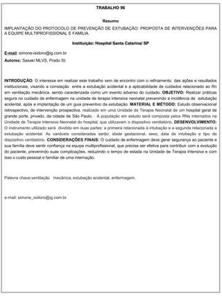 TRABALHO 96


                                                      Resumo
IMPLANTAÇÃO DO PROTOCOLO DE PREVENÇÃO DE EXTUBAÇÃO: PROPOSTA DE INTERVENÇÕES PARA
A EQUIPE MULTIPROFISSIONAL E FAMÍLIA.

                                     Instituição: Hospital Santa Catarina/ SP

E-mail: simone-isidoro@ig.com.br
Autores: Sasaki MLVS, Prado SI.



INTRODUÇÃO: O interesse em realizar este trabalho vem de encontro com o refinamento das ações e resultados
institucionais, visando a correlação entre a extubação acidental e a aplicabilidade de cuidados relacionado ao Rn
em ventilação mecânica, sendo caracterizada como um evento adverso do cuidado. OBJETIVO: Realizar práticas
segura no cuidado de enfermagem na unidade de terapia intensiva neonatal prevenindo a incidência de extubação
acidental, após a implantação de um guia preventivo da extubação. MATERIAL E MÉTODO: Estudo observacional
retrospectivo, de intervenção prospectiva, realizado em uma Unidade de Terapia Neonatal de um hospital geral de
grande porte, privado, da cidade de São Paulo. . A população em estudo será composta pelos RNs internados na
Unidade de Terapia Intensiva Neonatal do hospital, que utilizavam o dispositivo ventilatório. DESENVOLVIMENTO:
O instrumento utilizado será dividido em duas partes: a primeira relacionada à intubação e a segunda relacionada a
extubação acidental. As variáveis consideradas serão: idade gestacional, sexo, data de intubação e tipo de
dispositivo ventilatório. CONSIDERAÇÕES FINAIS: O cuidado de enfermagem deve gerar segurança ao paciente e
sua família deve sentir confiança na equipe multiprofissional, que precisa ser efetiva para contribuir com a evolução
do paciente, prevenindo suas complicações, reduzindo o tempo de estada na Unidade de Terapia Intensiva e com
isso o custo pessoal e familiar de uma internação.



Palavra chave:ventilação mecânica, extubação acidental, enfermagem.



e-mail: simone_isidoro@ig.com.br
 