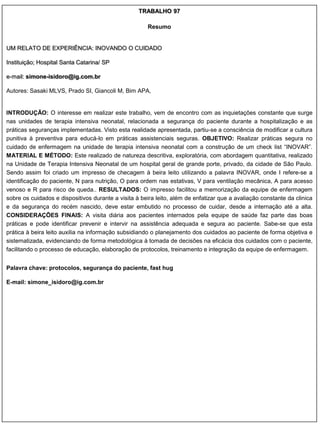 TRABALHO 97

                                                      Resumo


UM RELATO DE EXPERIÊNCIA: INOVANDO O CUIDADO

Instituição; Hospital Santa Catarina/ SP

e-mail: simone-isidoro@ig.com.br

Autores: Sasaki MLVS, Prado SI, Giancoli M, Bim APA,


INTRODUÇÃO: O interesse em realizar este trabalho, vem de encontro com as inquietações constante que surge
nas unidades de terapia intensiva neonatal, relacionada a segurança do paciente durante a hospitalização e as
práticas seguranças implementadas. Visto esta realidade apresentada, partiu-se a consciência de modificar a cultura
punitiva à preventiva para educá-lo em práticas assistenciais seguras. OBJETIVO: Realizar práticas segura no
cuidado de enfermagem na unidade de terapia intensiva neonatal com a construção de um check list “INOVAR”.
MATERIAL E MÉTODO: Este realizado de natureza descritiva, exploratória, com abordagem quantitativa, realizado
na Unidade de Terapia Intensiva Neonatal de um hospital geral de grande porte, privado, da cidade de São Paulo.
Sendo assim foi criado um impresso de checagem à beira leito utilizando a palavra INOVAR, onde I refere-se a
identificação do paciente, N para nutrição, O para ordem nas estativas, V para ventilação mecânica, A para acesso
venoso e R para risco de queda.. RESULTADOS: O impresso facilitou a memorização da equipe de enfermagem
sobre os cuidados e dispositivos durante a visita à beira leito, além de enfatizar que a avaliação constante da clinica
e da segurança do recém nascido, deve estar embutido no processo de cuidar, desde a internação até a alta.
CONSIDERAÇÕES FINAIS: A visita diária aos pacientes internados pela equipe de saúde faz parte das boas
práticas e pode identificar prevenir e intervir na assistência adequada e segura ao paciente. Sabe-se que esta
prática à beira leito auxilia na informação subsidiando o planejamento dos cuidados ao paciente de forma objetiva e
sistematizada, evidenciando de forma metodológica à tomada de decisões na eficácia dos cuidados com o paciente,
facilitando o processo de educação, elaboração de protocolos, treinamento e integração da equipe de enfermagem.


Palavra chave: protocolos, segurança do paciente, fast hug

E-mail: simone_isidoro@ig.com.br
 