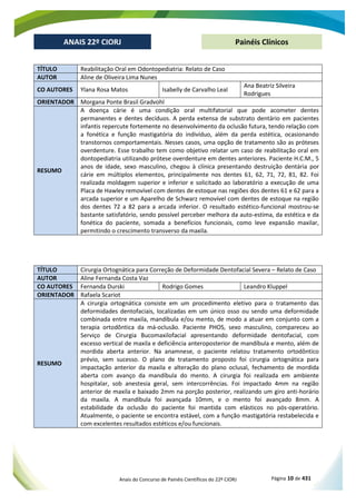 Anais do Concurso de Painéis Científicos do 22º CIORJ Página 10 de 431
ANAIS 22º CIORJ
ANAIS 22º CIORJ Painéis Clínicos
TÍTULO Reabilitação Oral em Odontopediatria: Relato de Caso
AUTOR Aline de Oliveira Lima Nunes
CO AUTORES Ylana Rosa Matos Isabelly de Carvalho Leal
Ana Beatriz Silveira
Rodrigues
ORIENTADOR Morgana Ponte Brasil Gradvohl
RESUMO
A doença cárie é uma condição oral multifatorial que pode acometer dentes
permanentes e dentes decíduos. A perda extensa de substrato dentário em pacientes
infantis repercute fortemente no desenvolvimento da oclusão futura, tendo relação com
a fonética e função mastigatória do indivíduo, além da perda estética, ocasionando
transtornos comportamentais. Nesses casos, uma opção de tratamento são as próteses
overdenture. Esse trabalho tem como objetivo relatar um caso de reabilitação oral em
dontopediatria utilizando prótese overdenture em dentes anteriores. Paciente H.C.M., 5
anos de idade, sexo masculino, chegou à clínica presentando destruição dentária por
cárie em múltiplos elementos, principalmente nos dentes 61, 62, 71, 72, 81, 82. Foi
realizada moldagem superior e inferior e solicitado ao laboratório a execução de uma
Placa de Hawley removível com dentes de estoque nas regiões dos dentes 61 e 62 para a
arcada superior e um Aparelho de Schwarz removível com dentes de estoque na região
dos dentes 72 a 82 para a arcada inferior. O resultado estético-funcional mostrou-se
bastante satisfatório, sendo possível perceber melhora da auto-estima, da estética e da
fonética do paciente, somada a benefícios funcionais, como leve expansão maxilar,
permitindo o crescimento transverso da maxila.
TÍTULO Cirurgia Ortognática para Correção de Deformidade Dentofacial Severa – Relato de Caso
AUTOR Aline Fernanda Costa Vaz
CO AUTORES Fernanda Durski Rodrigo Gomes Leandro Kluppel
ORIENTADOR Rafaela Scariot
RESUMO
A cirurgia ortognática consiste em um procedimento eletivo para o tratamento das
deformidades dentofaciais, localizadas em um único osso ou sendo uma deformidade
combinada entre maxila, mandíbula e/ou mento, de modo a atuar em conjunto com a
terapia ortodôntica da má-oclusão. Paciente PHOS, sexo masculino, compareceu ao
Serviço de Cirurgia Bucomaxilofacial apresentando deformidade dentofacial, com
excesso vertical de maxila e deficiência anteroposterior de mandíbula e mento, além de
mordida aberta anterior. Na anamnese, o paciente relatou tratamento ortodôntico
prévio, sem sucesso. O plano de tratamento proposto foi cirurgia ortognática para
impactação anterior da maxila e alteração do plano oclusal, fechamento de mordida
aberta com avanço da mandíbula do mento. A cirurgia foi realizada em ambiente
hospitalar, sob anestesia geral, sem intercorrências. Foi impactado 4mm na região
anterior de maxila e baixado 2mm na porção posterior, realizando um giro anti-horário
da maxila. A mandíbula foi avançada 10mm, e o mento foi avançado 8mm. A
estabilidade da oclusão do paciente foi mantida com elásticos no pós-operatório.
Atualmente, o paciente se encontra estável, com a função mastigatória restabelecida e
com excelentes resultados estéticos e/ou funcionais.
 