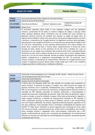 Anais do Concurso de Painéis Científicos do 22º CIORJ Página 100 de 431
ANAIS 22º CIORJ
ANAIS 22º CIORJ Painéis Clínicos
TÍTULO Carcinoma Adenóide Cístico: Relato de Três Casos Clínicos
AUTOR Juliana de Souza do Nascimento
CO AUTORES Silvia Paula de Oliveira Ademar Takahama Junior
Rafaela Elvira Rozza de
Menezes
ORIENTADOR Renata Tucci
RESUMO
O carcinoma adenóide cístico (CAC) é uma neoplasia maligna rara das glândulas
salivares, constituindo 1% de todos os tumores malignos de cabeça e pescoço. Pode
afetar qualquer glândula salivar, entretanto mais da metade dos casos acomete as
glândulas salivares menores da cavidade oral situados na região do palato duro. O
objetivo deste trabalho é relatar três casos clínicos de pacientes diagnosticados com CAC
e destacar a importância do cirurgião-dentista no diagnóstico precoce desta patologia.
Dois pacientes eram do gênero feminino e um masculino que apresentavam idades entre
43 e 68 anos. Clinicamente, os três pacientes demonstravam uma massa nodular em
palato duro, assoalho de boca e mucosa labial, respectivamente. O tempo de maior
duração da lesão, dentre os três pacientes, foi de três anos e também foi a que se
apresentou em um estágio mais avançado. Sob anestesia local, foram realizadas biópsias
incisionais em dois casos e biópsia excisional em um caso, pois o tumor maligno media
menos de 1 cm em sua maior extensão. Através da análise microscópica dos espécimes
obtidos, estabeleceu-se o diagnóstico histopatológico de CAC. Os presentes casos
clínicos ressaltam a importância do conhecimento suficiente do cirurgião-dentista para
conduzir o diagnóstico precoce destas lesões, tendo noção que o CAC é uma neoplasia
maligna que tende à recidiva local e metástase à distância.
TÍTULO
Acelerando a Osseointegração com a Utilização do PRF Líquido – Relato de Caso Clínico
com Acompanhamento de Curto Tempo
AUTOR Juliana dos Santos Menezes
ORIENTADOR Gustavo Vicentis de Oliveira Fernandes
RESUMO
A Fibrina Rica em Plaquetas (PRF) tem sido utilizada em cirurgias orais auxiliando no
reparo tecidual. O processo de preparo é simples, pois utiliza amostra de sangue do
paciente somente. Esta é conduzida, imediatamente, para a centrífuga, resultando no
PRF rica em leucócitos e em fatores de crescimento. O objetivo deste relato foi mostrar a
utilização do PRF (líquido) associado ao implante acelerando a osseointegração e
redução do tempo para reabilitação do paciente. Após feito todo pré-operatório, seguiu-
se para a cirurgia, na qual foi coletado o sangue e feito todo processamento. Seguinte a
etapa cirúrgica tradicional, o implante foi anteriormente colocado no PRF (líquido) e,
enfim, implantado. Alcançou-se baixo torque (7-10Ncm), manual, o que comprometeu
uma mais rápida reabilitação. No entanto, seguindo protocolo proposto, aguardou-se 45
dias para reabertura. Feito avaliação clínica e verificado a estabilidade do implante com
Osstell® (71 ISQ), foram realizados os passos seguintes para confecção da coroa. Após
três meses em função, o paciente passou por revisão clínica e tomográfica, que mostrou
ótima condição tecidual e adaptação entre coroa-implante. Concluímos que o PRF
líquido, confeccionado de acordo com o protocolo pré-estabelecido, foi extremamente
eficiente no processo de aceleração da osseointegração do implante, alcançando grande
estabilidade após 45 dias.
 