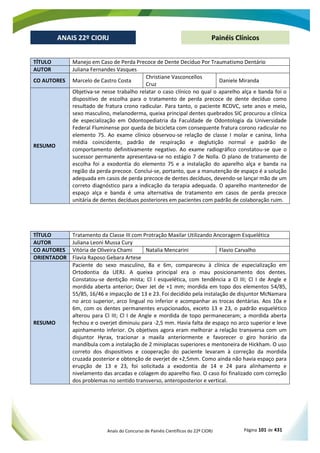 Anais do Concurso de Painéis Científicos do 22º CIORJ Página 101 de 431
ANAIS 22º CIORJ
ANAIS 22º CIORJ Painéis Clínicos
TÍTULO Manejo em Caso de Perda Precoce de Dente Decíduo Por Traumatismo Dentário
AUTOR Juliana Fernandes Vasques
CO AUTORES Marcelo de Castro Costa
Christiane Vasconcellos
Cruz
Daniele Miranda
RESUMO
Objetiva-se nesse trabalho relatar o caso clínico no qual o aparelho alça e banda foi o
dispositivo de escolha para o tratamento de perda precoce de dente decíduo como
resultado de fratura crono radicular. Para tanto, o paciente RCDVC, sete anos e meio,
sexo masculino, melanoderma, queixa principal dentes quebrados SIC procurou a clínica
de especialização em Odontopediatria da Faculdade de Odontologia da Universidade
Federal Fluminense por queda de bicicleta com consequente fratura corono radicular no
elemento 75. Ao exame clínico observou-se relação de classe I molar e canina, linha
média coincidente, padrão de respiração e deglutição normal e padrão de
comportamento definitivamente negativo. Ao exame radiográfico constatou-se que o
sucessor permanente apresentava-se no estágio 7 de Nolla. O plano de tratamento de
escolha foi a exodontia do elemento 75 e a instalação do aparelho alça e banda na
região da perda precoce. Conclui-se, portanto, que a manutenção de espaço é a solução
adequada em casos de perda precoce de dentes decíduos, devendo-se lançar mão de um
correto diagnóstico para a indicação da terapia adequada. O aparelho mantenedor de
espaço alça e banda é uma alternativa de tratamento em casos de perda precoce
unitária de dentes decíduos posteriores em pacientes com padrão de colaboração ruim.
TÍTULO Tratamento da Classe III com Protração Maxilar Utilizando Ancoragem Esquelética
AUTOR Juliana Leoni Mussa Cury
CO AUTORES Vitória de Oliveira Chami Natalia Mencarini Flavio Carvalho
ORIENTADOR Flavia Raposo Gebara Artese
RESUMO
Paciente do sexo masculino, 8a e 6m, compareceu à clínica de especialização em
Ortodontia da UERJ. A queixa principal era o mau posicionamento dos dentes.
Constatou-se dentição mista; Cl I esquelética, com tendência a Cl III; Cl I de Angle e
mordida aberta anterior; Over Jet de +1 mm; mordida em topo dos elementos 54/85,
55/85, 16/46 e impacção de 13 e 23. Foi decidido pela instalação de disjuntor McNamara
no arco superior, arco lingual no inferior e acompanhar as trocas dentárias. Aos 10a e
6m, com os dentes permanentes erupcionados, exceto 13 e 23, o padrão esquelético
alterou para Cl III; Cl I de Angle e mordida de topo permaneceram; a mordida aberta
fechou e o overjet diminuiu para -2,5 mm. Havia falta de espaço no arco superior e leve
apinhamento inferior. Os objetivos agora eram melhorar a relação transversa com um
disjuntor Hyrax, tracionar a maxila anteriormente e favorecer o giro horário da
mandíbula com a instalação de 2 miniplacas superiores e mentoneira de Hickham. O uso
correto dos dispositivos e cooperação do paciente levaram à correção da mordida
cruzada posterior e obtenção de overjet de +2,5mm. Como ainda não havia espaço para
erupção de 13 e 23, foi solicitada a exodontia de 14 e 24 para alinhamento e
nivelamento das arcadas e colagem do aparelho fixo. O caso foi finalizado com correção
dos problemas no sentido transverso, anteroposterior e vertical.
 