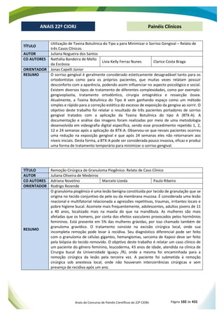 Anais do Concurso de Painéis Científicos do 22º CIORJ Página 102 de 431
ANAIS 22º CIORJ
ANAIS 22º CIORJ Painéis Clínicos
TÍTULO
Utilização de Toxina Botulínica do Tipo a para Minimizar o Sorriso Gengival – Relato de
três Casos Clínicos
AUTOR Juliana Nogueira dos Santos
CO AUTORES Nathália Bandeira de Mello
da Escóssia
Lívia Kelly Ferraz Nunes Clarice Costa Braga
ORIENTADOR Jonas Capelli Júnior
RESUMO O sorriso gengival é geralmente considerado esteticamente desagradável tanto para os
ortodontistas como para os próprios pacientes, que muitas vezes relatam possuir
desconforto com a aparência, podendo assim influenciar no aspecto psicológico e social.
Existem diversos tipos de tratamento de diferentes complexidades, como por exemplo:
gengivoplastia, tratamento ortodôntico, cirurgia ortognática e ressecção óssea.
Atualmente, a Toxina Botulínica do Tipo A vem ganhando espaço como um método
simples e rápido para a correção estética do excesso de exposição da gengiva ao sorrir. O
objetivo deste trabalho foi relatar o resultado de três pacientes portadores de sorriso
gengival tratados com a aplicação da Toxina Botulínica do tipo A (BTX-A). A
documentação e análise das imagens foram realizadas por meio de uma metodologia
desenvolvida em videografia digital específica, sendo esse procedimento repetido 1, 2,
12 e 24 semanas após a aplicação da BTX-A. Observou-se que nesses pacientes ocorreu
uma redução na exposição gengival e que após 24 semanas eles não retornaram aos
níveis iniciais. Desta forma, a BTX-A pode ser considerada pouco invasiva, eficaz e produz
uma forma de tratamento temporário para minimizar o sorriso gengival.
TÍTULO Remoção Cirúrgica de Granuloma Piogênico: Relato de Caso Clínico
AUTOR Juliana Oliveira de Medeiros
CO AUTORES Adriana Novelino Marcelo Uzeda Paulo Ribeiro
ORIENTADOR Rodrigo Rezende
RESUMO
O granuloma piogênico é uma lesão benigna constituída por tecido de granulação que se
origina no tecido conjuntivo da pele ou da membrana mucosa. É considerada uma lesão
reacional e multifatorial relacionada a agressões repetitivas, traumas, irritantes locais e
pobre higiene bucal. Acomete mais frequentemente, adolescentes, adultos jovens de 11
a 40 anos, localizado mais na maxila do que na mandíbula. As mulheres são mais
afetadas que os homens, por conta dos efeitos vasculares provocados pelos hormônios
femininos. Está presente em 5% das mulheres grávidas, por isso chamado também de
granuloma gravídico. O tratamento consiste na excisão cirúrgica local, onde sua
incompleta remoção pode levar à recidiva. Seu diagnóstico diferencial pode ser feito
com o granuloma de células gigantes, hemangiomas, sarcoma de Kaposi deve ser feito
pela biópsia do tecido removido. O objetivo deste trabalho é relatar um caso clínico de
um paciente do gênero feminino, leucoderma, 43 anos de idade, atendida na clínica de
Cirurgia bucal da Universidade Iguaçu /RJ, onde a mesma foi encaminhada para a
remoção cirúrgica da lesão pela terceira vez. A paciente foi submetida à remoção
cirúrgica sob anestesia local, onde não houveram intercorrências cirúrgicas e sem
presença de recidiva após um ano.
 