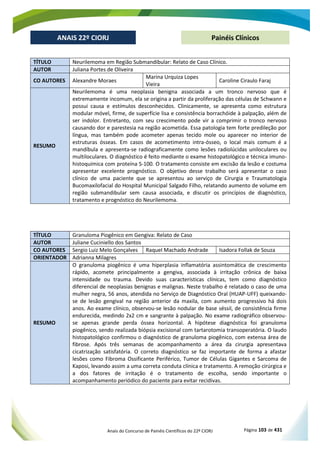 Anais do Concurso de Painéis Científicos do 22º CIORJ Página 103 de 431
ANAIS 22º CIORJ
ANAIS 22º CIORJ Painéis Clínicos
TÍTULO Neurilemoma em Região Submandibular: Relato de Caso Clínico.
AUTOR Juliana Portes de Oliveira
CO AUTORES Alexandre Moraes
Marina Urquiza Lopes
Vieira
Caroline Ciraulo Faraj
RESUMO
Neurilemoma é uma neoplasia benigna associada a um tronco nervoso que é
extremamente incomum, ela se origina a partir da proliferação das células de Schwann e
possui causa e estímulos desconhecidos. Clinicamente, se apresenta como estrutura
modular móvel, firme, de superfície lisa e consistência borrachóide à palpação, além de
ser indolor. Entretanto, com seu crescimento pode vir a comprimir o tronco nervoso
causando dor e parestesia na região acometida. Essa patologia tem forte predileção por
língua, mas também pode acometer apenas tecido mole ou aparecer no interior de
estruturas ósseas. Em casos de acometimento intra-ósseo, o local mais comum é a
mandíbula e apresenta-se radiograficamente como lesões radiolúcidas uniloculares ou
multiloculares. O diagnóstico é feito mediante o exame histopatológico e técnica imuno-
histoquímica com proteína S-100. O tratamento consiste em excisão da lesão e costuma
apresentar excelente prognóstico. O objetivo desse trabalho será apresentar o caso
clínico de uma paciente que se apresentou ao serviço de Cirurgia e Traumatologia
Bucomaxilofacial do Hospital Municipal Salgado Filho, relatando aumento de volume em
região submandibular sem causa associada, e discutir os princípios de diagnóstico,
tratamento e prognóstico do Neurilemoma.
TÍTULO Granuloma Piogênico em Gengiva: Relato de Caso
AUTOR Juliane Cuciniello dos Santos
CO AUTORES Sergio Luiz Melo Gonçalves Raquel Machado Andrade Isadora Follak de Souza
ORIENTADOR Adrianna Milagres
RESUMO
O granuloma piogênico é uma hiperplasia inflamatória assintomática de crescimento
rápido, acomete principalmente a gengiva, associada à irritação crônica de baixa
intensidade ou trauma. Devido suas características clínicas, tem como diagnóstico
diferencial de neoplasias benignas e malignas. Neste trabalho é relatado o caso de uma
mulher negra, 56 anos, atendida no Serviço de Diagnóstico Oral (HUAP-UFF) queixando-
se de lesão gengival na região anterior da maxila, com aumento progressivo há dois
anos. Ao exame clínico, observou-se lesão nodular de base séssil, de consistência firme
endurecida, medindo 2x2 cm e sangrante à palpação. No exame radiográfico observou-
se apenas grande perda óssea horizontal. A hipótese diagnóstica foi granuloma
piogênico, sendo realizada biópsia excisional com tartarotomia transoperatória. O laudo
histopatológico confirmou o diagnóstico de granuloma piogênico, com extensa área de
fibrose. Após três semanas de acompanhamento a área da cirurgia apresentava
cicatrização satisfatória. O correto diagnóstico se faz importante de forma a afastar
lesões como Fibroma Ossificante Periférico, Tumor de Células Gigantes e Sarcoma de
Kaposi, levando assim a uma correta conduta clínica e tratamento. A remoção cirúrgica e
a dos fatores de irritação é o tratamento de escolha, sendo importante o
acompanhamento periódico do paciente para evitar recidivas.
 
