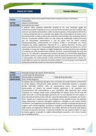 Anais do Concurso de Painéis Científicos do 22º CIORJ Página 104 de 431
ANAIS 22º CIORJ
ANAIS 22º CIORJ Painéis Clínicos
TÍTULO
Reabilitação Estética Associando Prótese Sobre Implante Unitária e Dentística
Restauradora
AUTOR Julyanne Vaz Aramayo
CO AUTORES Fernanda Ferreira Jassé
RESUMO
A prótese sobre implante metal-free constitui-se em uma excelente opção de
tratamento quando há perda de um ou mais elementos dentários em área estética. Nos
casos em que não há perda dental, sendo necessária apenas a restauração do elemento,
as resinas compostas tem se mostrado uma opção mais conservadora e de baixo custo,
permitindo imitar a estética não só das cerâmicas como também dos elementos dentais
naturais. O presente trabalho relata um caso clínico de reabilitação estético-funcional
que foi solucionado associando-se o uso de coroa livre de metal unitária
implantossuportada, confeccionada em cerâmica E-Max e restaurações em resina
composta nos dentes adjacentes. Paciente M. A. L., gênero feminino, 40 anos, com
ausência do elemento 21 e restaurações deficientes e manchadas nos dentes 11 e 22 foi
submetida à cirurgia de implante na região desdentada, sendo posteriormente instalado
ao implante um pilar personalizado cerâmico. Durante a provisionalização da coroa do
dente 21, foi realizado o planejamento estético baseado no enceramento diagnóstico
dos dentes vizinhos a serem restaurados por meio da técnica da matriz de silicona. Após
as restaurações, foi confeccionada a coroa metal-free sobre-implante para o dente 21,
concluindo-se o caso com excelente resultado estético e funcional, graças ao excepcional
avanço dos materiais cerâmicos e das resinas compostas.
TÍTULO Remoção Cirúrgica de Lipoma: Relato de Caso
AUTOR Jurandi Santos de Albuquerque
CO AUTORES Gabriela Ribeiro Vasconcelos João de Sá da Silva Neto
ORIENTADOR Pedro Thalles Nogueira
RESUMO
Os lipomas são as neoplasias benignas mais constantes do corpo humano, proveniente
do tecido adiposo. Clinicamente, pode aparecer em dimensões diversas e acarretar
grande incômodo estético, além de apresentar-se como massas nodulares,
pedunculadas ou sésseis, de aspecto brando, gelatinoso e de superfície lisa,
constantemente são assintomáticas e sem ulcerações. Não aparecem com muita
frequência em crianças, tendo maior predisposição em adultos acima de 40 anos de
idade. Cerca de 1 a 2% da população apresenta um ou mais lipomas em seus corpos, e
desse percentual estima-se que 13% dos casos são destacados no complexo aro-maxilo-
facial. Apesar de o Lipoma possuir sua etiologia incerta, acredita-se que sua aparição
esteja relacionada a traumas, alterações endócrinas, infecções ou até mesmo fatores
hereditários. Seu diagnostico é principalmente clinico, contudo a utilização de exames de
imagens como ultrassonografia, ressonância magnética e tomografia computadorizada,
pode auxiliar no diagnostico diferencial. Sua analise definitiva é fornecida pela biopsia
incisional ou excisional da lesão. O presente trabalho tem por objetivo relatar um caso
de lipoma gigante localizado na região submandibular esquerda e em íntimo contato
com a carótida externa.
 