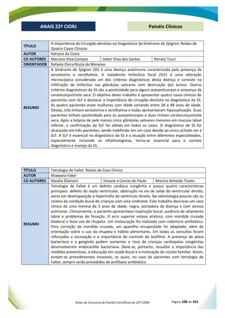 Anais do Concurso de Painéis Científicos do 22º CIORJ Página 108 de 431
ANAIS 22º CIORJ
ANAIS 22º CIORJ Painéis Clínicos
TÍTULO
A Importância do Cirurgião-dentista no Diagnóstico da Síndrome de Sjögren: Relato de
Quatro Casos Clínicos
AUTOR Katryne da Costa
CO AUTORES Mariana Silva Campos Jadeir Elias dos Santos Renata Tucci
ORIENTADOR Rafaela Elvira Rozza de Menezes
RESUMO
A Síndrome de Sjögren (SS) é uma doença autoimune caracterizada pela presença da
xerostomia e xeroftalmia. A sialadenite linfocítica focal (SLF) é uma alteração
microscópica considerada um dos critérios diagnósticos desta doença e consiste na
infiltração de linfócitos nas glândulas salivares com destruição dos ácinos. Outros
critérios diagnósticos da SS são a positividade para alguns autoanticorpos e presença da
ceratoconjuntivite seca. O objetivo deste trabalho é apresentar quatro casos clínicos de
pacientes com SLF e destacar a importância do cirurgião-dentista no diagnóstico da SS.
As quatro pacientes eram mulheres com idade variando entre 28 e 48 anos de idade.
Destas, três tinham xerostomia e xeroftalmia e todas apresentaram hipossalivação. Duas
pacientes tinham positividade para os autoanticorpos e duas tinham ceratoconjuntivite
seca. Após a biópsia de pelo menos cinco glândulas salivares menores em mucosa labial
inferior, a confirmação da SLF foi obtida em todos os casos. O diagnóstico de SS foi
alcançado em três pacientes, sendo indefinido em um caso devido ao único achado ser a
SLF. A SLF é essencial no diagnóstico da SS e a atuação entre diferentes especialidades,
especialmente incluindo os oftalmologistas, torna-se essencial para o correto
diagnóstico e manejo da SS.
TÍTULO Tetralogia de Fallot: Relato de Caso Clinico
AUTOR Khawana Faker
CO AUTORES Natalia Dilanaro Viviane a Cancio de Paula Monica Almeida Tostes
RESUMO
Tetralogia de Fallot é um defeito cardíaco congênito e possui quatro características
principais: defeito do septo ventricular, obstrução na via de saída do ventricular direito,
aorta em dextroposição e hipertrofia do ventrículo direito. Na odontologia poucos são os
relatos da condição bucal de crianças com esta síndrome. Este trabalho descreve um caso
clinico de uma menina de 5 anos de idade, negra, portadora da doença e com atresia
pulmonar. Clinicamente, a paciente apresentava respiração bucal, ausência de selamento
labial e problemas de fonação. O arco superior estava atrésico, com mordida cruzada
bilateral e fazia uso de chupeta. Um restauração foi realizada com cobertura antibiótica.
Para correção da mordida cruzada, um aparelho encapsulado foi adaptado, além da
orientação sobre o uso da chupeta e hábito alimentares. Em todas as consultas foram
reforçadas a escovação e a importância do controle do biofilme. A presença de placa
bacteriana e a gengivite podem aumentar o risco de crianças cardiopatas congênitas
desenvolverem endocardite bacteriana. Deve-se, portanto, ressaltar a importância das
medidas preventivas, a educação em saúde bucal e a motivação do núcleo familiar. Assim,
evitam-se procedimentos invasivos, os quais, no caso de pacientes com tetralogia de
Fallot, sempre serão precedidos de profilaxia antibiótico.
 