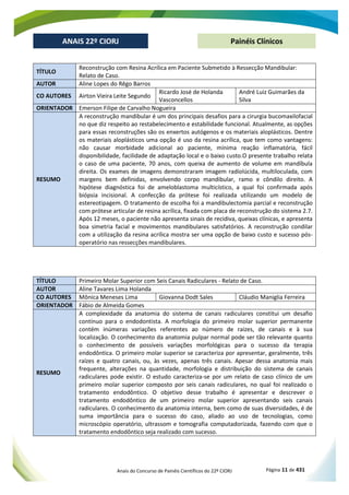 Anais do Concurso de Painéis Científicos do 22º CIORJ Página 11 de 431
ANAIS 22º CIORJ
ANAIS 22º CIORJ Painéis Clínicos
TÍTULO
Reconstrução com Resina Acrílica em Paciente Submetido à Ressecção Mandibular:
Relato de Caso.
AUTOR Aline Lopes do Rêgo Barros
CO AUTORES Airton Vieira Leite Segundo
Ricardo José de Holanda
Vasconcellos
André Luiz Guimarães da
Silva
ORIENTADOR Emerson Filipe de Carvalho Nogueira
RESUMO
A reconstrução mandibular é um dos principais desafios para a cirurgia bucomaxilofacial
no que diz respeito ao restabelecimento e estabilidade funcional. Atualmente, as opções
para essas reconstruções são os enxertos autógenos e os materiais aloplásticos. Dentre
os materiais aloplásticos uma opção é uso da resina acrílica, que tem como vantagens:
não causar morbidade adicional ao paciente, mínima reação inflamatória, fácil
disponibilidade, facilidade de adaptação local e o baixo custo.O presente trabalho relata
o caso de uma paciente, 70 anos, com queixa de aumento de volume em mandíbula
direita. Os exames de imagens demonstraram imagem radiolúcida, multiloculada, com
margens bem definidas, envolvendo corpo mandibular, ramo e côndilo direito. A
hipótese diagnóstica foi de ameloblastoma multicístico, a qual foi confirmada após
biópsia incisional. A confecção da prótese foi realizada utilizando um modelo de
estereotipagem. O tratamento de escolha foi a mandibulectomia parcial e reconstrução
com prótese articular de resina acrílica, fixada com placa de reconstrução do sistema 2.7.
Após 12 meses, o paciente não apresenta sinais de recidiva, queixas clínicas, e apresenta
boa simetria facial e movimentos mandibulares satisfatórios. A reconstrução condilar
com a utilização da resina acrílica mostra ser uma opção de baixo custo e sucesso pós-
operatório nas ressecções mandibulares.
TÍTULO Primeiro Molar Superior com Seis Canais Radiculares - Relato de Caso.
AUTOR Aline Tavares Lima Holanda
CO AUTORES Mônica Meneses Lima Giovanna Dodt Sales Cláudio Maniglia Ferreira
ORIENTADOR Fábio de Almeida Gomes
RESUMO
A complexidade da anatomia do sistema de canais radiculares constitui um desafio
contínuo para o endodontista. A morfologia do primeiro molar superior permanente
contém inúmeras variações referentes ao número de raízes, de canais e à sua
localização. O conhecimento da anatomia pulpar normal pode ser tão relevante quanto
o conhecimento de possíveis variações morfológicas para o sucesso da terapia
endodôntica. O primeiro molar superior se caracteriza por apresentar, geralmente, três
raízes e quatro canais, ou, às vezes, apenas três canais. Apesar dessa anatomia mais
frequente, alterações na quantidade, morfologia e distribuição do sistema de canais
radiculares pode existir. O estudo caracteriza-se por um relato de caso clínico de um
primeiro molar superior composto por seis canais radiculares, no qual foi realizado o
tratamento endodôntico. O objetivo desse trabalho é apresentar e descrever o
tratamento endodôntico de um primeiro molar superior apresentando seis canais
radiculares. O conhecimento da anatomia interna, bem como de suas diversidades, é de
suma importância para o sucesso do caso, aliado ao uso de tecnologias, como
microscópio operatório, ultrassom e tomografia computadorizada, fazendo com que o
tratamento endodôntico seja realizado com sucesso.
 