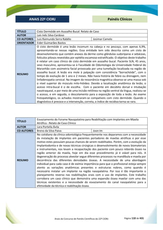 Anais do Concurso de Painéis Científicos do 22º CIORJ Página 110 de 431
ANAIS 22º CIORJ
ANAIS 22º CIORJ Painéis Clínicos
TÍTULO Cisto Dermóide em Assoalho Bucal: Relato de Caso
AUTOR Laís Inês Silva Cardoso
CO AUTORES Luis Raimundo Serra Rabêlo Josimar Camelo
ORIENTADOR Eider Guimarães Bastos
RESUMO
O cisto dermóide é uma lesão incomum na cabeça e no pescoço, com apenas 6,9%,
apresentando-se nessas regiões. Essa entidade tem sido descrita como um cisto de
desenvolvimento que contém anexos da derme como glândulas sudoríparas e sebáceas,
folículos pilosos revestidos por epitélio escamoso estratificado. O objetivo deste trabalho
é relatar um caso clínico de cisto dermóide em assoalho bucal. Paciente SLN, 45 anos,
sexo masculino, apresentou-se à Faculdade de Odontologia da Universidade Federal do
Maranhão com assimetria facial provocada por uma tumefação localizada na região de
assoalho bucal. A lesão era mole à palpação com consistência “borrachóide”, com o
tempo de evolução de 1 ano e 2 meses. Não havia história de febre ou drenagem, nem
linfadenopatia cervical. Na imagem da ressonância magnética observa-se uma massa sob
o nível superior do músculo milo-hióideo. Devido a localização anatômica da lesão, o
acesso intra-bucal é o de escolha. Com o paciente em decúbito dorsal e intubação
nasotraqueal, e por meio de uma incisão retilínea na região ventral da língua, realizou-se
o acesso, e em seguida, o descolamento para a exposição de toda a lesão. Ao exame
histopatológico, os achados mostraram-se compatíveis com cisto dermóide. Quando o
diagnóstico é precoce e a intervenção, correta, o índice de recidiva torna-se raro.
TÍTULO
Esvaziamento do Forame Nasopalatino para Reabilitação com Implantes em Maxila
Atrófica - Relato de Caso Clínico
AUTOR Lara Portella Ávila
CO AUTORES Breno da Silva Paiva Joon Im
RESUMO
No cotidiano da clínica odontológica frequentemente nos deparamos com a necessidade
da instalação de implantes em pacientes portadores de maxilas atróficas e por esse
motivo estes possuíam poucas chances de serem reabilitados. Porém, com a evolução da
Implantodontia e de novas técnicas cirúrgicas o desenvolvimento de novos biomateriais
e instrumentais, nos levam a recapacitação dos paciente com pouco rebordo ósseo na
região anterior da maxila, hoje em dia esse procedimento já é viável para nós. A
degeneração do processo alveolar segue diferentes processos na mandíbula e maxila por
decorrência das diferentes densidades ósseas. A necessidade de uma abordagem
individual para cada caso é de exímia importância para que o profissional esteja sempre
atento as variações anatômicas presentes e estruturas nobres, como quando é
necessário instalar um implante na região nasopalatina. Por isso é tão importante o
planejamento reverso nas reabilitações orais com o uso de implantes. Este trabalho
corrobora um caso clínico que demonstra uma expansão óssea maxilar com uma das
técnicas existentes e a necessidade do esvaziamento do canal nasopalatino para a
efetividade da técnica e reabilitação óssea.
 