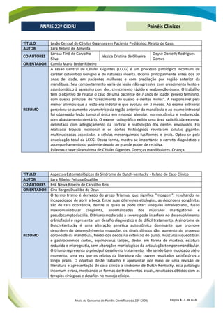 Anais do Concurso de Painéis Científicos do 22º CIORJ Página 111 de 431
ANAIS 22º CIORJ
ANAIS 22º CIORJ Painéis Clínicos
TÍTULO Lesão Central de Células Gigantes em Paciente Pediátrico: Relato de Caso.
AUTOR Lara Rebelo de Almeida
CO AUTORES
Larissa Tinô de Carvalho
Silva
Jéssica Cristina de Oliveira
Deyse Danielly Rodrigues
Gomes
ORIENTADOR Camila Maria Beder Ribeiro
RESUMO
A Lesão Central de Células Gigantes (LCCG) é um processo patológico incomum de
caráter osteolítico benigno e de natureza incerta. Ocorre principalmente antes dos 30
anos de idade, em pacientes mulheres e com predileção por região anterior da
mandíbula. Seu comportamento varia de lesão não-agressiva com crescimento lento e
assintomático à agressiva com dor, crescimento rápido e reabsorção óssea. O trabalho
tem o objetivo de relatar o caso de uma paciente de 7 anos de idade, gênero feminino,
com queixa principal de “crescimento do queixo e dentes moles”. A responsável pela
menor afirmou que a lesão era indolor e que evoluiu em 3 meses. Ao exame extraoral
percebeu-se aumento volumétrico da região anterior da mandíbula e ao exame intraoral
foi observado lesão tumoral única em rebordo alveolar, normocrômica e endurecida,
com abaulamento dentário. O exame radiográfico exibiu uma área radiolúcida extensa,
delimitada com adelgaçamento da cortical e reabsorção dos dentes envolvidos. Foi
realizada biopsia incisional e os cortes histológicos revelaram células gigantes
multinucleadas associadas a células mesenquimais fusiformes e ovais. Optou-se pela
enucleação total da LCCG. Dessa forma, mostra-se importante o correto diagnóstico e
acompanhamento do paciente devido ao grande poder de recidiva.
Palavras-chave: Granuloma de Células Gigantes. Doenças mandibulares. Criança.
TÍTULO Aspectos Estomatológicos da Síndrome de Dutch-kentucky - Relato de Caso Clínico
AUTOR Lara Ribeiro Feitosa Duailibe
CO AUTORES Erik Neiva Ribeiro de Carvalho Reis
ORIENTADOR Ciro Borges Duailibe de Deus
RESUMO
O termo trismo é derivado do grego Trismus, que significa "moagem", resultando na
incapacidade de abrir a boca. Entre suas diferentes etiologias, as desordens congênitas
são de rara ocorrência, dentre as quais se pode citar: sinéquias intralveolares, fusão
maxilomandibular congênita, anormalidades dos músculos mastigatórios e
pseudocamptodactilia. O trismo moderado a severo pode interferir no desenvolvimento
crâniofacial e representar um desafio diagnóstico e de difícil tratamento. A síndrome de
Dutch-Kentucky é uma alteração genética autossômica dominante que promove
desordem do desenvolvimento muscular, os sinais clínicos são: aumento do processo
coronóide da mandíbula, flexão dos dedos na extensão do pulso, músculos isqueotibiais
e gastrocnêmios curtos, equinovarus talipes, dedos em forma de martelo, estatura
reduzida e micrognatia, sem alterações morfológicas da articulação temporomandibular.
O trismo representa o principal desafio no tratamento, não sendo bem elucidado até o
momento, uma vez que os relatos da literatura não trazem resultados satisfatórios a
longo prazo. O objetivo deste trabalho é apresentar por meio de uma revisão de
literatura e apresentação de caso clínico a síndrome de Dutch-Kentucky, esta patologia
incomum e rara, mostrando as formas de tratamentos atuais, resultados obtidos com as
terapias cirúrgicas e desafios no manejo clínico.
 