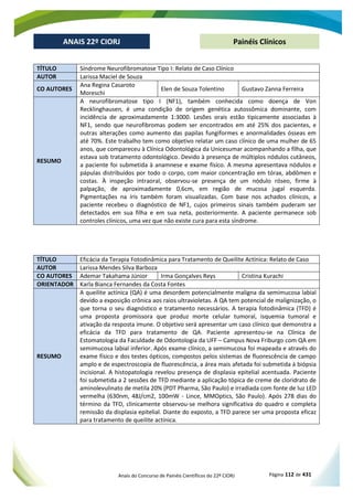 Anais do Concurso de Painéis Científicos do 22º CIORJ Página 112 de 431
ANAIS 22º CIORJ
ANAIS 22º CIORJ Painéis Clínicos
TÍTULO Síndrome Neurofibromatose Tipo I: Relato de Caso Clínico
AUTOR Larissa Maciel de Souza
CO AUTORES
Ana Regina Casaroto
Moreschi
Elen de Souza Tolentino Gustavo Zanna Ferreira
RESUMO
A neurofibromatose tipo I (NF1), também conhecida como doença de Von
Recklinghausen, é uma condição de origem genética autossômica dominante, com
incidência de aproximadamente 1:3000. Lesões orais estão tipicamente associadas à
NF1, sendo que neurofibromas podem ser encontrados em até 25% dos pacientes, e
outras alterações como aumento das papilas fungiformes e anormalidades ósseas em
até 70%. Este trabalho tem como objetivo relatar um caso clínico de uma mulher de 65
anos, que compareceu à Clínica Odontológica da Unicesumar acompanhando a filha, que
estava sob tratamento odontológico. Devido à presença de múltiplos nódulos cutâneos,
a paciente foi submetida à anamnese e exame físico. A mesma apresentava nódulos e
pápulas distribuídos por todo o corpo, com maior concentração em tórax, abdômen e
costas. À inspeção intraoral, observou-se presença de um nódulo róseo, firme à
palpação, de aproximadamente 0,6cm, em região de mucosa jugal esquerda.
Pigmentações na íris também foram visualizadas. Com base nos achados clínicos, a
paciente recebeu o diagnóstico de NF1, cujos primeiros sinais também puderam ser
detectados em sua filha e em sua neta, posteriormente. A paciente permanece sob
controles clínicos, uma vez que não existe cura para esta síndrome.
TÍTULO Eficácia da Terapia Fotodinâmica para Tratamento de Queilite Actínica: Relato de Caso
AUTOR Larissa Mendes Silva Barboza
CO AUTORES Ademar Takahama Júnior Irma Gonçalves Reys Cristina Kurachi
ORIENTADOR Karla Bianca Fernandes da Costa Fontes
RESUMO
A queilite actínica (QA) é uma desordem potencialmente maligna da semimucosa labial
devido a exposição crônica aos raios ultravioletas. A QA tem potencial de malignização, o
que torna o seu diagnóstico e tratamento necessários. A terapia fotodinâmica (TFD) é
uma proposta promissora que produz morte celular tumoral, isquemia tumoral e
ativação da resposta imune. O objetivo será apresentar um caso clínico que demonstra a
eficácia da TFD para tratamento de QA. Paciente apresentou-se na Clínica de
Estomatologia da Faculdade de Odontologia da UFF – Campus Nova Friburgo com QA em
semimucosa labial inferior. Após exame clínico, a semimucosa foi mapeada e através do
exame físico e dos testes ópticos, compostos pelos sistemas de fluorescência de campo
amplo e de espectroscopia de fluorescência, a área mais afetada foi submetida à biópsia
incisional. A histopatologia revelou presença de displasia epitelial acentuada. Paciente
foi submetida a 2 sessões de TFD mediante a aplicação tópica de creme de cloridrato de
aminolevulinato de metila 20% (PDT Pharma, São Paulo) e irradiada com fonte de luz LED
vermelha (630nm, 48J/cm2, 100mW - Lince, MMOptics, São Paulo). Após 278 dias do
término da TFD, clinicamente observou-se melhora significativa do quadro e completa
remissão da displasia epitelial. Diante do exposto, a TFD parece ser uma proposta eficaz
para tratamento de queilite actínica.
 