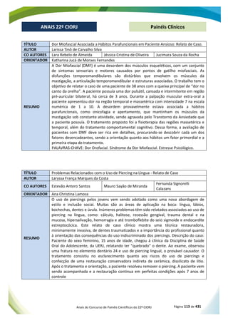 Anais do Concurso de Painéis Científicos do 22º CIORJ Página 113 de 431
ANAIS 22º CIORJ
ANAIS 22º CIORJ Painéis Clínicos
TÍTULO Dor Miofascial Associada a Hábitos Parafuncionais em Paciente Ansioso: Relato de Caso.
AUTOR Larissa Tinô de Carvalho Silva
CO AUTORES Lara Rebelo de Almeida Jéssica Cristina de Oliveira Jucimara Souza da Rocha
ORIENTADOR Katharina Jucá de Moraes Fernandes
RESUMO
A Dor Miofascial (DMF) é uma desordem dos músculos esqueléticos, com um conjunto
de sintomas sensoriais e motores causados por pontos de gatilho miofasciais. As
disfunções temporomandibulares são distúrbios que envolvem os músculos da
mastigação, a articulação temporomandibular e estruturas associadas. O trabalho tem o
objetivo de relatar o caso de uma paciente de 38 anos com a queixa principal de “dor no
canto da orelha”. A paciente possuía uma dor pulsátil, cansada e intermitente em região
pré-auricular bilateral, há cerca de 3 anos. Durante a palpação muscular extra-oral a
paciente apresentou dor na região temporal e massetérica com intensidade 7 na escala
numérica de 1 a 10. A desordem provavelmente estava associada a hábitos
parafuncionais, como onicofagia e apertamento, que mantinham os músculos da
mastigação sob constante atividade, sendo agravada pelo Transtorno da Ansiedade que
a paciente possuía. O tratamento proposto foi a fisioterapia das regiões massetérica e
temporal, além do tratamento comportamental cognitivo. Dessa forma, a avaliação de
pacientes com DMF deve ser rica em detalhes, procurando-se descobrir cada um dos
fatores desencadeantes, sendo a orientação quanto aos hábitos um fator primordial e a
primeira etapa do tratamento.
PALAVRAS-CHAVE: Dor Orofacial. Síndrome da Dor Miofascial. Estresse Psicológico.
TÍTULO Problemas Relacionados com o Uso de Piercing na Língua - Relato de Caso
AUTOR Laryssa França Marques da Costa
CO AUTORES Estevão Antero Santos Mauro Sayão de Miranda
Fernanda Signorelli
Calazans
ORIENTADOR Ana Christina Lamosa
RESUMO
O uso de piercings pelos jovens vem sendo adotado como uma nova abordagem de
estilo e inclusão social. Muitas são as áreas de aplicação na boca: língua, lábios,
bochechas, dentes e úvula. Inúmeros problemas têm sido relatados associados ao uso de
piercing na língua, como: cálculo, halitose, recessão gengival, trauma dental e na
mucosa, hipersalivação, hemorragia e até tromboflebite do seio sigmoide e endocardite
estreptocócica. Este relato de caso clínico mostra uma técnica restauradora,
minimamente invasiva, de dentes traumatizados e a importância do profissional quanto
à orientação das consequências do uso indiscriminado dos piercings. Descrição do caso:
Paciente do sexo feminino, 15 anos de idade, chegou à clínica da Disciplina de Saúde
Oral do Adolescente, da UERJ, relatando ter "quebrado" o dente. Ao exame, observou
uma fratura no elemento dentário 24 e uso de piercing lingual, o provável causador. O
tratamento consistiu no esclarecimento quanto aos riscos do uso de piercings e
confecção de uma restauração conservadora indireta de cerâmica, dissilicato de lítio.
Após o tratamento e orientação, a paciente resolveu remover o piercing. A paciente vem
sendo acompanhada e a restauração continua em perfeitas condições após 7 anos de
controle
 