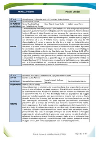 Anais do Concurso de Painéis Científicos do 22º CIORJ Página 115 de 431
ANAIS 22º CIORJ
ANAIS 22º CIORJ Painéis Clínicos
TÍTULO Histoplasmose Oral em Paciente HIV - positivo: Relato de Caso
AUTOR Lauren Frenzel Schuch
CO AUTORES Karine Duarte da Silva José Ricardo Souza Costa Isadora Luana Flores
ORIENTADOR Ana Paula Neutzling Gomes
RESUMO
A histoplasmose é uma infecção fúngica profunda causada pela inalação do Histoplasma
capsulatum, que na forma disseminada pode acometer a cavidade oral. Paciente do sexo
feminino, 48 anos de idade, leucoderma, com queixa de dor e sangramento ao escovar
os dentes superiores há 4 meses, apresenta ao exame intraoral extensa massa tecidual
de superfície ulcerada envolvendo maxila posterior esquerda, além de recessão gengival
nos elementos 26 e 27. A história médica revelou infecção pelo vírus do HIV
diagnosticada há 3 meses, e histórico de falta de ar e tosse, em tratamento como
pneumocistose. Radiografia de tórax demonstrou presença de numerosas opacidades
em ambos os pulmões. Com diagnóstico clínico de linfoma associado ao HIV, a paciente
foi submetida a procedimento de biópsia incisional, sendo o material encaminhado para
análise histopatológica no Centro de Diagnóstico das Doenças da Boca da FO-UFPel.
Inflamação crônica granulomatosa difusa com a presença de leveduras de Histoplasma
Capsulatum, positivas à coloração com ácido periódico de Schiff, foram conclusivas para
o diagnóstico de histoplasmose. A paciente segue em acompanhamento médico no
Hospital Escola da UFPel. A disseminação extra-pulmonar da histoplasmose é observada
em 2 a 10% dos indivíduos HIV - positivos e o envolvimento da cavidade oral deve ser
considerado em pacientes com quadros de imunodeficiência.
TÍTULO Problemas de Erupção e Supervisão de Espaço na Dentição Mista
AUTOR Leandra Matos Azevedo
CO AUTORES Wesley Felisberto Vasques
Luísa Schubach da Costa
Barreto
Karol de Oliveira Martins
ORIENTADOR Monica Almeida Tostes
RESUMO
O cirurgião dentista e, principalmente, o odontopediatra deve ter por objetivo propiciar
um serviço de saúde bucal que avalie e oriente o desenvolvimento da oclusão em busca
de excelentes resultados. A supervisão do espaço deve ser realizada durante toda a fase
do desenvolvimento, mas é na fase da dentição mista que os problemas de erupção
devem ser mais bem avaliados para que minimizem o impacto mais severo na futura
dentição. A supervisão de espaço pode abranger apenas o acompanhamento da erupção
sem intervenções ortodônticas, ou pode requerer procedimentos ortodônticos
preventivos para a correção de anomalias que impeçam o desenvolvimento normal.
Dentre os problemas de erupção abordaremos: erupção ectópica de incisivos inferiores,
erupção ectópica de molares permanentes, e erupção ectópica de caninos permanentes.
A avaliação radiográfica deve ser enfatizada sempre na fase final da dentição mista e,
principalmente, nos casos de retenção prolongada do canino decíduo e inclinações
exageradas dos laterais, ausência do volume da coroa presente no rebordo alveolar e
deficiência do perímetro do arco. Em todos os casos citados acima, o profissional deve
intervir no momento oportuno. Este trabalho tem como objetivo apresentar diversas
situações clínicas, bem como as soluções com base na ortodontia preventiva.
 