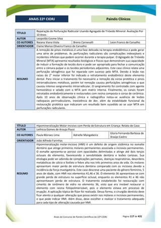 Anais do Concurso de Painéis Científicos do 22º CIORJ Página 117 de 431
ANAIS 22º CIORJ
ANAIS 22º CIORJ Painéis Clínicos
TÍTULO
Reparação de Perfuração Radicular Usando Agregado de Trióxido Mineral: Avaliação Por
10 Anos
AUTOR Leopoldo Cosme Silva
CO AUTORES Naiana Viana Viola Breno Carnevalli Leon Franco de Carvalho
ORIENTADOR Elaine Manso Oliveira Franco de Carvalho
RESUMO
A remoção de pinos metálicos é uma fase delicada na terapia endodôntica e pode gerar
uma série de problemas. As perfurações radiculares são complicações indesejáveis e
incidentes infelizes que podem ocorrer durante a terapia pulpar. O Agregado de Trióxido
Mineral (MTA) apresenta resultados biológicos e físicos que demonstram sua capacidade
de induzir a formação de tecido duro e pode ser apropriado para fechar a comunicação
entre a câmara pulpar e os tecidos periodontais adjacentes. Este caso clínico relata uma
perfuração iatrogênica que foi reparada com sucesso pelo MTA. Devido à lesão nas
raízes do 2° molar inferior foi indicado o retratamento endodôntico deste elemento
dental. Para iniciar o tratamento foi necessário a remoção da coroa protética e pinos
intrarradiculares metálicos, porém tal remoção causou perfurações iatrogênicas o que
causou intenso sangramento intrarradicular. O sangramento foi controlado com agente
hemostático e selado com o MTA sem matriz interna. Finalmente, os canais foram
retratados endodonticamente e restaurados com resina composta e coroa de cerâmica.
Após 10 anos de observação clínica e radiográfica notou-se ausência de lesões
radiopacas perirradiculares, inexistência de dor, além da estabilidade funcional da
restauração protética que indicaram um resultado bem sucedido ao se usar MTA em
perfurações radiculares.
TÍTULO Hipomineralização Molar-incisivo com Perda de Estrutura em Criança: Relato de Caso
AUTOR Lethicia Gomes de Araujo Piazzi
CO AUTORES Paula Moraes Lima Adrielle Mangabeira
Gloria Fernanda Barbosa de
Araújo Castro
ORIENTADOR João Alfredo Farinhas
RESUMO
Hipomineralização molar-incisivo (HMI) é um defeito de origem sistêmica no esmalte
dentário que atinge primeiros molares permanentes associada a incisivos permanentes.
O esmalte apresenta-se poroso com opacidades delimitadas e atinge até dois terços
oclusais do elemento, favorecendo a sensibilidade dentária e lesões cariosas. Sua
etiologia pode ser advinda de complicações perinatais, doenças respiratórias, desordens
metabólicas de cálcio e fosfato e febre alta nos três primeiros anos de vida. Os molares
apresentam maior perda de estrutura dentária comparada com os incisivos devido a
incidência da força mastigatória. Este caso descreve uma paciente do gênero feminino, 5
anos de idade, com HMI nos elementos 41,46 e 36. O elemento 36 apresentava-se com
grande perda de estrutura na superfície oclusal, enquanto os elementos 41 e 46 não
apresentavam perda de estrutura. O tratamento estabelecido foi restauração com
cimento de ionômero de vidro no elemento 36, visto que era inviável restaurar o
elemento com resina fotopolimerizável, pois o elemento estava em processo de
erupção. A aplicação tópica de flúor foi realizada. Dessa forma, o cirurgião dentista deve
ficar atento a qualquer alteração que possa existir nos molares e incisivos permanentes,
o que pode indicar HMI. Além disso, deve escolher e realizar o tratamento adequado
para cada tipo de alteração causada por HMI.
 