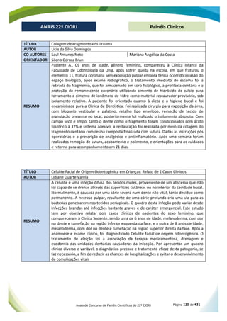 Anais do Concurso de Painéis Científicos do 22º CIORJ Página 120 de 431
ANAIS 22º CIORJ
ANAIS 22º CIORJ Painéis Clínicos
TÍTULO Colagem de Fragmento Pós Trauma
AUTOR Licia da Silva Domingos
CO AUTORES Saul Antunes Neto Mariana Angélica da Costa
ORIENTADOR Sileno Correa Brun
RESUMO
Paciente A., 09 anos de idade, gênero feminino, compareceu à Clínica Infantil da
Faculdade de Odontologia da Unig, após sofrer queda na escola, em que fraturou o
elemento 11, fratura coronária sem exposição pulpar embora tenha ocorrido invasão do
espaço biológico, após exame radiográfico, o tratamento imediato de escolha foi a
retirada do fragmento, que foi armazenado em soro fisiológico, a profilaxia dentária e a
proteção do remanescente coronário utilizando cimento de hidróxido de cálcio para
forramento e cimento de ionômero de vidro como material restaurador provisório, sob
isolamento relativo. A paciente foi orientada quanto à dieta e a higiene bucal e foi
encaminhada para a Clínica de Dentística. Foi realizada cirurgia para exposição da área,
com bloqueio vestibular e palatino, retalho tipo envelope, remoção de tecido de
granulação presente no local, posteriormente foi realizado o isolamento absoluto. Com
campo seco e limpo, tanto o dente como o fragmento foram condicionados com ácido
fosfórico à 37% e sistema adesivo, a restauração foi realizada por meio da colagem do
fragmento dentário com resina composta finalizada com sutura. Dadas as instruções pós
operatórias e a prescrição de analgésico e antiinflamatório. Após uma semana foram
realizados remoção de sutura, acabamento e polimento, e orientações para os cuidados
e retorno para acompanhamento em 21 dias.
TÍTULO Celulite Facial de Origem Odontogênica em Crianças: Relato de 2 Casos Clínicos
AUTOR Lidiane Duarte Varela
RESUMO
A celulite é uma infeção difusa dos tecidos moles, proveniente de um abscesso que não
foi capaz de se drenar através das superfícies cutâneas ou no interior da cavidade bucal.
Normalmente, é causada por uma cárie severa num dente não vital, tanto decíduo como
permanente. A necrose pulpar, resultante de uma cárie profunda cria uma via para as
bactérias penetrarem nos tecidos periapicais. O quadro desta infeção pode variar desde
infecções brandas até infecções bastante graves e de caráter emergencial. Este estudo
tem por objetivo relatar dois casos clínicos de pacientes do sexo feminino, que
compareceram à Clinica Sodente, sendo uma de 6 anos de idade, melanoderma, com dor
no dente e tumefação na região inferior esquerda da face, e a outra de 8 anos de idade,
melanoderma, com dor no dente e tumefação na região superior direita da face. Após a
anamnese e exame clínico, foi diagnosticado Celulite facial de origem odontogênica. O
tratamento de eleição foi a associação da terapia medicamentosa, drenagem e
exodontia das unidades dentárias causadoras da infecção. Por apresentar um quadro
clínico diverso e variável, o diagnóstico precoce e tratamento eficaz desta patogenia, se
faz necessário, a fim de reduzir as chances de hospitalizações e evitar o desenvolvimento
de complicações vitais
 