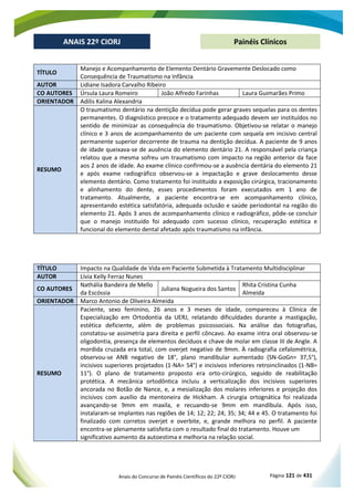 Anais do Concurso de Painéis Científicos do 22º CIORJ Página 121 de 431
ANAIS 22º CIORJ
ANAIS 22º CIORJ Painéis Clínicos
TÍTULO
Manejo e Acompanhamento de Elemento Dentário Gravemente Deslocado como
Consequência de Traumatismo na Infância
AUTOR Lidiane Isadora Carvalho Ribeiro
CO AUTORES Úrsula Laura Romeiro João Alfredo Farinhas Laura Guimarães Primo
ORIENTADOR Adilis Kalina Alexandria
RESUMO
O traumatismo dentário na dentição decídua pode gerar graves sequelas para os dentes
permanentes. O diagnóstico precoce e o tratamento adequado devem ser instituídos no
sentido de minimizar as consequência do traumatismo. Objetivou-se relatar o manejo
clínico e 3 anos de acompanhamento de um paciente com sequela em incisivo central
permanente superior decorrente de trauma na dentição decídua. A paciente de 9 anos
de idade queixava-se de ausência do elemento dentário 21. A responsável pela criança
relatou que a mesma sofreu um traumatismo com impacto na região anterior da face
aos 2 anos de idade. Ao exame clínico confirmou-se a ausência dentária do elemento 21
e após exame radiográfico observou-se a impactação e grave deslocamento desse
elemento dentário. Como tratamento foi instituído a exposição cirúrgica, tracionamento
e alinhamento do dente, esses procedimentos foram executados em 1 ano de
tratamento. Atualmente, a paciente encontra-se em acompanhamento clínico,
apresentando estética satisfatória, adequada oclusão e saúde periodontal na região do
elemento 21. Após 3 anos de acompanhamento clínico e radiográfico, pôde-se concluir
que o manejo instituído foi adequado com sucesso clínico, recuperação estética e
funcional do elemento dental afetado após traumatismo na infância.
TÍTULO Impacto na Qualidade de Vida em Paciente Submetida à Tratamento Multidisciplinar
AUTOR Lívia Kelly Ferraz Nunes
CO AUTORES
Nathália Bandeira de Mello
da Escóssia
Juliana Nogueira dos Santos
Rhita Cristina Cunha
Almeida
ORIENTADOR Marco Antonio de Oliveira Almeida
RESUMO
Paciente, sexo feminino, 26 anos e 3 meses de idade, compareceu à Clínica de
Especialização em Ortodontia da UERJ, relatando dificuldades durante a mastigação,
estética deficiente, além de problemas psicossociais. Na análise das fotografias,
constatou-se assimetria para direita e perfil côncavo. Ao exame intra oral observou-se
oligodontia, presença de elementos decíduos e chave de molar em classe III de Angle. A
mordida cruzada era total, com overjet negativo de 9mm. À radiografia cefalométrica,
observou-se ANB negativo de 18°, plano mandibular aumentado (SN-GoGn= 37,5°),
incisivos superiores projetados (1-NA= 54°) e incisivos inferiores retroinclinados (1-NB=
11°). O plano de tratamento proposto era orto-cirúrgico, seguido de reabilitação
protética. A mecânica ortodôntica incluiu a verticalização dos incisivos superiores
ancorada no Botão de Nance, e, a mesialização dos molares inferiores e projeção dos
incisivos com auxílio da mentoneira de Hickham. A cirurgia ortognática foi realizada
avançando-se 9mm em maxila, e recuando-se 9mm em mandíbula. Após isso,
instalaram-se implantes nas regiões de 14; 12; 22; 24; 35; 34; 44 e 45. O tratamento foi
finalizado com corretos overjet e overbite, e, grande melhora no perfil. A paciente
encontra-se plenamente satisfeita com o resultado final do tratamento. Houve um
significativo aumento da autoestima e melhoria na relação social.
 