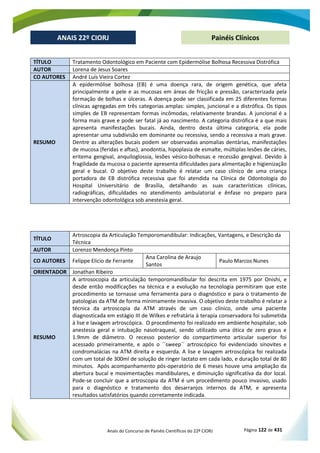 Anais do Concurso de Painéis Científicos do 22º CIORJ Página 122 de 431
ANAIS 22º CIORJ
ANAIS 22º CIORJ Painéis Clínicos
TÍTULO Tratamento Odontológico em Paciente com Epidermólise Bolhosa Recessiva Distrófica
AUTOR Lorena de Jesus Soares
CO AUTORES André Luís Vieira Cortez
RESUMO
A epidermólise bolhosa (EB) é uma doença rara, de origem genética, que afeta
principalmente a pele e as mucosas em áreas de fricção e pressão, caracterizada pela
formação de bolhas e úlceras. A doença pode ser classificada em 25 diferentes formas
clínicas agregadas em três categorias amplas: simples, juncional e a distrófica. Os tipos
simples de EB representam formas incômodas, relativamente brandas. A juncional é a
forma mais grave e pode ser fatal já ao nascimento. A categoria distrófica é a que mais
apresenta manifestações bucais. Ainda, dentro desta última categoria, ela pode
apresentar uma subdivisão em dominante ou recessiva, sendo a recessiva a mais grave.
Dentre as alterações bucais podem ser observadas anomalias dentárias, manifestações
de mucosa (feridas e aftas), anodontia, hipoplasia de esmalte, múltiplas lesões de cáries,
eritema gengival, anquiloglossia, lesões vésico-bolhosas e recessão gengival. Devido à
fragilidade da mucosa o paciente apresenta dificuldades para alimentação e higienização
geral e bucal. O objetivo deste trabalho é relatar um caso clínico de uma criança
portadora de EB distrófica recessiva que foi atendida na Clínica de Odontologia do
Hospital Universitário de Brasília, detalhando as suas características clínicas,
radiográficas, dificuldades no atendimento ambulatorial e ênfase no preparo para
intervenção odontológica sob anestesia geral.
TÍTULO
Artroscopia da Articulação Temporomandibular: Indicações, Vantagens, e Descrição da
Técnica
AUTOR Lorenzo Mendonça Pinto
CO AUTORES Felippe Elicio de Ferrante
Ana Carolina de Araujo
Santos
Paulo Marcos Nunes
ORIENTADOR Jonathan Ribeiro
RESUMO
A artrosocopia da articulação temporomandibular foi descrita em 1975 por Onishi, e
desde então modificações na técnica e a evolução na tecnologia permitiram que este
procedimento se tornasse uma ferramenta para o diagnóstico e para o tratamento de
patologias da ATM de forma minimamente invasiva. O objetivo deste trabalho é relatar a
técnica da artroscopia da ATM através de um caso clínico, onde uma paciente
diagnosticada em estágio III de Wilkes e refratária à terapia conservadora foi submetida
à lise e lavagem artroscópica. O procedimento foi realizado em ambiente hospitalar, sob
anestesia geral e intubação nasotraqueal, sendo utilizado uma ótica de zero graus e
1.9mm de diâmetro. O recesso posterior do compartimento articular superior foi
acessado primeiramente, e após o ´´sweep´´ artroscópico foi evidenciado sinovites e
condromalácias na ATM direita e esquerda. A lise e lavagem artroscópica foi realizada
com um total de 300ml de solução de ringer lactato em cada lado, e duração total de 80
minutos. Após acompanhamento pós-operatório de 6 meses houve uma ampliação da
abertura bucal e movimentações mandibulares, e diminuição significativa da dor local.
Pode-se concluir que a artroscopia da ATM é um procedimento pouco invasivo, usado
para o diagnóstico e tratamento dos desarranjos internos da ATM, e apresenta
resultados satisfatórios quando corretamente indicada.
 