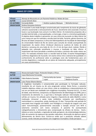 Anais do Concurso de Painéis Científicos do 22º CIORJ Página 123 de 431
ANAIS 22º CIORJ
ANAIS 22º CIORJ Painéis Clínicos
TÍTULO Manejo de Mucocele em um Paciente Pediátrico: Relato de Caso
AUTOR Louise Schmitt Alves
CO AUTORES Fernanda Mafei Andréa Laudares Marques Michelle Ammari
ORIENTADOR Andrea Gonçalves Antonio
RESUMO
A mucocele é uma lesão benigna caracterizada pelo rompimento do ducto de glândulas
salivares ocasionando o extravasamento de muco. Geralmente está associada à traumas
locais e sua localização mais comum é no lábio inferior. Os tratamentos propostos são a
excisão total da lesão, a marsupialização, a criocirurgia, o laser e a micromarsupialização.
O objetivo deste trabalho é apresentar um caso clínico de mucocele no lábio inferior de
uma criança em que foi realizada a excisão total da lesão. Paciente, gênero feminino, de
06 anos de idade compareceu à clínica de Odontopediatria da Faculdade de Odontologia
da Universidade Federal do Rio de Janeiro para consulta de revisão acompanhada do
responsável. Ao exame clínico intrabucal observou-se ausência de lesões de cárie
dentária e presença de uma lesão de 10 x 6 x 4 mm de base séssil, nodular, flácida à
palpação com coloração semelhante à mucosa e localizada no lábio inferior. A
responsável não havia percebido a existência da lesão e, portanto não soube relatar seu
início. Foi realizada anestesia local e a excisão total da lesão. O exame histopatológico
confirmou diagnóstico de mucocele. Um exame clínico intra e extraoral de qualidade e o
conhecimento do profissional sobre as patologias orais são fundamentais para um
correto diagnóstico e realização de um plano de tratamento adequado, principalmente
em casos assintomáticos.
TÍTULO Revascularização Pulpar: Protocolo Simples e Eficaz.
AUTOR Loyse Martorano Fernandes
CO AUTORES Fábio Roberto Dametto
Patrícia Kelly dos Santos
Lopes
Evelynn Crhistyann
Medeiros Duarte
ORIENTADOR Laísa Thaíse Oliveira Batista
RESUMO
A rizogênese incompleta é compreendida pela paralisação na formação radicular,
resultante de um trauma ou de uma progressão cariosa. Desta forma, o presente
trabalho objetivou relatar um caso clínico, onde se restabeleceu o desenvolvimento da
raiz em um dente sem vitalidade com rizogênese incompleta. Paciente K.K.G.S., 12 anos
de idade, sexo feminino, compareceu ao Departamento de Odontologia da UFRN, para o
tratamento do elemento 11, o qual teve a formação radicular interrompida após ter
sofrido um trauma. Foi utilizado como irrigante o hipoclorito de sódio (NaOCl) e como
medicação intracanal a pasta tripla antibiótica composta por ciprofloxacina,
metronidazol e a amoxicilina, sendo mantida por 15 dias. Transcorrido este período foi
executado nova irrigação com NaOCl, soro fisiológico e a indução do coagulo com uma
sobre instrumentação, posteriormente executado o tampão cervical com MTA e
selamento coronário com resina composta. A paciente foi acompanhada
radiograficamente e clinicamente para comprovação da eficácia da técnica. Assim,
obteve-se como resultado, a regressão da lesão periapical e da sintomatologia dolorosa,
além do aumento da espessura das paredes radiculares, diminuição da abertura apical,
delineamento da lâmina dura. Conclui-se então que o protocolo utilizado obteve
sucesso, sendo indicado para dentes com rizogênese incompleta e lesão periapical.
 
